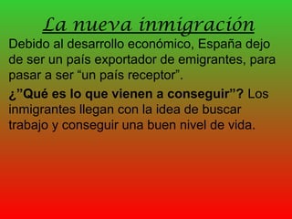 La nueva inmigración
Debido al desarrollo económico, España dejo
de ser un país exportador de emigrantes, para
pasar a ser “un país receptor”.
¿”Qué es lo que vienen a conseguir”? Los
inmigrantes llegan con la idea de buscar
trabajo y conseguir una buen nivel de vida.
 