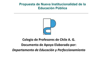Propuesta de Nueva Institucionalidad de la
Educación Pública
Colegio de Profesores de Chile A. G.
Documento de Apoyo Elaborado por:
Departamento de Educación y Perfeccionamiento
 