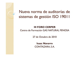 Nueva norma de auditorías deNueva norma de auditorías de
sistemas de gestión ISO 19011sistemas de gestión ISO 19011
III FORO CERPERIII FORO CERPER
Centro de Formación GAS NATURAL FENOSA
27 de Octubre de 2010
Isaac Navarro
CONTAZARA, S.A.
 