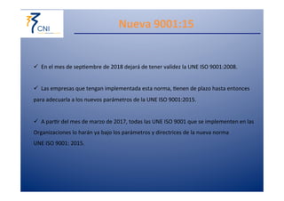 Nueva 
9001:15 
ü En 
el 
mes 
de 
sep,embre 
de 
2018 
dejará 
de 
tener 
validez 
la 
UNE 
ISO 
9001:2008. 
ü Las 
empresas 
que 
tengan 
implementada 
esta 
norma, 
,enen 
de 
plazo 
hasta 
entonces 
para 
adecuarla 
a 
los 
nuevos 
parámetros 
de 
la 
UNE 
ISO 
9001:2015. 
ü A 
par,r 
del 
mes 
de 
marzo 
de 
2017, 
todas 
las 
UNE 
ISO 
9001 
que 
se 
implementen 
en 
las 
Organizaciones 
lo 
harán 
ya 
bajo 
los 
parámetros 
y 
directrices 
de 
la 
nueva 
norma 
UNE 
ISO 
9001: 
2015. 
 