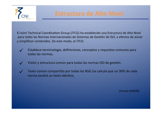 Estructura 
de 
Alto 
Nivel 
El 
Joint 
Technical 
Coordina,on 
Group 
(JTCG) 
ha 
establecido 
una 
Estructura 
de 
Alto 
Nivel 
para 
todas 
las 
Normas 
Internacionales 
de 
Sistemas 
de 
Ges,ón 
de 
ISO, 
a 
efectos 
de 
aúnar 
y 
simplificar 
contenidos. 
De 
este 
modo, 
el 
JTCG: 
ü Establece 
terminología, 
definiciones, 
conceptos 
y 
requisitos 
comunes 
para 
todas 
las 
normas. 
ü Visión 
y 
estructura 
común 
para 
todas 
las 
normas 
ISO 
de 
ges,ón. 
ü Texto 
común 
compar,do 
por 
todas 
las 
NSG 
(se 
calcula 
que 
un 
30% 
de 
cada 
norma 
tendrá 
un 
texto 
idén,co). 
[Fuente 
AENOR] 
 