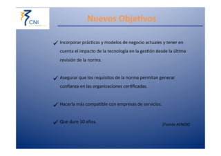 Nuevos 
Obje@vos 
[Fuente 
AENOR] 
ü Incorporar 
prác,cas 
y 
modelos 
de 
negocio 
actuales 
y 
tener 
en 
cuenta 
el 
impacto 
de 
la 
tecnología 
en 
la 
ges,ón 
desde 
la 
úl,ma 
revisión 
de 
la 
norma. 
ü Asegurar 
que 
los 
requisitos 
de 
la 
norma 
permitan 
generar 
confianza 
en 
las 
organizaciones 
cer,ficadas. 
ü Hacerla 
más 
compa,ble 
con 
empresas 
de 
servicios. 
ü Que 
dure 
10 
años. 
 