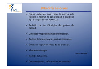 Modificaciones 
ü Nueva 
redacción 
para 
hacer 
la 
norma 
más 
flexible 
y 
facilitar 
la 
aplicabilidad 
a 
cualquier 
,po 
de 
organización 
(ISO 
HLS). 
ü ︎Revisión 
de 
los 
PPrriinncciippiiooss 
ddee 
ggeess,óónn 
ddee 
calidad. 
︎ 
ü Liderazgo 
y 
representante 
de 
la 
dirección. 
︎ 
ü Análisis 
del 
contexto 
y 
las 
partes 
interesadas. 
︎ 
ü Énfasis 
en 
la 
ges,ón 
eficaz 
de 
los 
procesos. 
ü 
︎GGeess,óónn 
ddee 
rriieessggooss.. 
ü ︎GGeess,óónn 
ddeell 
ccaammbbiioo.. 
ü ︎DDooccuummeennttaacciióónn 
// 
IInnffoorrmmaacciióónn 
ddooccuummeennttaaddaa 
[Fuente 
AENOR] 
 