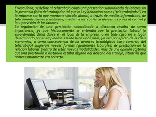  En esa línea, se define al teletrabajo como una prestación subordinada de labores sin
la presencia física del trabajador (al que la Ley denomina como ("tele trabajador") en
la empresa con la que mantiene vínculo laboral, a través de medios informáticos, de
telecomunicaciones y análogos, mediante los cuales se ejercen a su vez el control y
la supervisión de las labores.
 La regulación de una prestación subordinada a distancia resulta de suma
importancia, ya que históricamente se entendía que la prestación laboral (o
subordinada) debía darse en el local de la empresa, o en todo caso en el lugar
determinado por el empleador. Desde hace unos años, ya sea por efecto de la crisis
económica, o como consecuencia de los avances tecnológicos (caso concreto del
teletrabajo) surgieron nuevas formas (igualmente laborales) de prestación de la
relación laboral. Dentro de estas nuevas modalidades, más de una opinión sostenía
que una prestación a distancia estaba alejada del derecho del trabajo, situación que
no necesariamente era correcta.
 