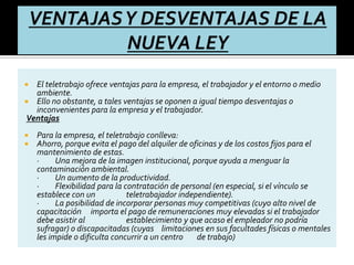  El teletrabajo ofrece ventajas para la empresa, el trabajador y el entorno o medio
ambiente.
 Ello no obstante, a tales ventajas se oponen a igual tiempo desventajas o
inconvenientes para la empresa y el trabajador.
Ventajas
 Para la empresa, el teletrabajo conlleva:
 Ahorro, porque evita el pago del alquiler de oficinas y de los costos fijos para el
mantenimiento de estas.
· Una mejora de la imagen institucional, porque ayuda a menguar la
contaminación ambiental.
· Un aumento de la productividad.
· Flexibilidad para la contratación de personal (en especial, si el vínculo se
establece con un teletrabajador independiente).
· La posibilidad de incorporar personas muy competitivas (cuyo alto nivel de
capacitación importa el pago de remuneraciones muy elevadas si el trabajador
debe asistir al establecimiento y que acaso el empleador no podría
sufragar) o discapacitadas (cuyas limitaciones en sus facultades físicas o mentales
les impide o dificulta concurrir a un centro de trabajo)
 