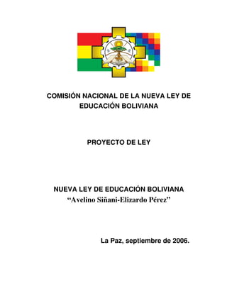 COMISIÓN NACIONAL DE LA NUEVA LEY DE 
        EDUCACIÓN BOLIVIANA


                          

          PROYECTO DE LEY




 NUEVA LEY DE EDUCACIÓN BOLIVIANA
     “Avelino Siñani­Elizardo Pérez”




               La Paz, septiembre de 2006.
 