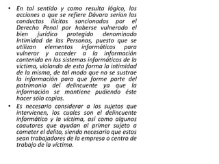 • En tal sentido y como resulta lógico, las
acciones a que se refiere Dávara serían las
conductas ilícitas sancionadas por el
Derecho Penal por haberse vulnerado el
bien jurídico protegido denominado
Intimidad de las Personas, puesto que se
utilizan elementos informáticos para
vulnerar y acceder a la información
contenida en los sistemas informáticos de la
víctima, violando de esta forma la intimidad
de la misma, de tal modo que no se sustrae
la información para que forme parte del
patrimonio del delincuente ya que la
información se mantiene pudiendo éste
hacer sólo copias.
• Es necesario considerar a los sujetos que
intervienen, los cuales son el delincuente
informático y la víctima, así como algunos
coautores que ayudan al primer sujeto a
cometer el delito, siendo necesario que estos
sean trabajadores de la empresa o centro de
trabajo de la víctima.
 