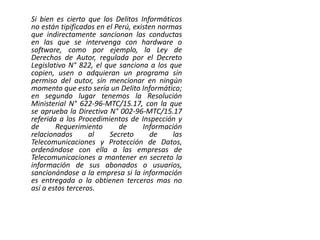 Si bien es cierto que los Delitos Informáticos
no están tipificados en el Perú, existen normas
que indirectamente sancionan las conductas
en las que se intervenga con hardware o
software, como por ejemplo, la Ley de
Derechos de Autor, regulada por el Decreto
Legislativo N° 822, el que sanciona a los que
copien, usen o adquieran un programa sin
permiso del autor, sin mencionar en ningún
momento que esto sería un Delito Informático;
en segundo lugar tenemos la Resolución
Ministerial N° 622-96-MTC/15.17, con la que
se aprueba la Directiva N° 002-96-MTC/15.17
referida a los Procedimientos de Inspección y
de Requerimiento de Información
relacionados al Secreto de las
Telecomunicaciones y Protección de Datos,
ordenándose con ella a las empresas de
Telecomunicaciones a mantener en secreto la
información de sus abonados o usuarios,
sancionándose a la empresa si la información
es entregada o la obtienen terceros mas no
así a estos terceros.
 