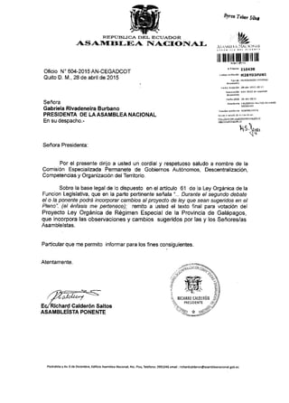 Byoa To&r SW
RE FAIT}IJCA DEL ErJUAI){} R
AS A1}I flI-EA ITAICI'DTIAI.
Oficio N' 604-2015 AN-CEGADCOT
Quito D. M., 28 de abril de 2015
Seffora
Gabriela Rivadeneira Burbano
PRESIDENTA DE LAASAMBLEA NACIONAL
En su despacho.-
llilllll}|']llllllllillllll
rr,rmiis 210438
.6drqo Y. ida.r6n M2EYD3FUIII
re.n! rcePLi']n 2B_abr 2o1s 10r11
Fs.hd orldo 2! abr20ls

hS,tvr,

Sefiora Presidenta:
Por el presente dirijo a usted un cordial y respetuoso saludo a nombre de la
Comisi6n Especializada Permanete de Gobiernos Aut6nomos, Descentralizaci6n,
Competencias y Organizaci6n del Territorio.
Sobre la base legal de lo dispuesto en el articulo 61 de la Ley Orgdnica de Ia
Funcion Legislativa, que en la parte pertinente sefiala "... Durante el segundo debate
el o la ponente podrii incorporar cambios al proyecto de ley que sean sugeridos en el
Pleno". (el 6nfasis me peftenece); remito a usted el texto final para votaci6n del
Proyecto Ley Orgdnica de R6gimen Especial de la Provincia de Gal6pagos,
que incorpora las observaciones y cambios sugeridos por las y los Sehores/as
Asamblelstas.
Particular que me permito informar para los flnes consiguientes.
Atentamente.
EclRichard Calder6n Saltos
ASAMBLEiSTA PONENTE
Piedrahita yAv 6 de Oiciembre, Edificio Asam blea Nacional,4to. Pisq Tel6fono: 399X046 €mail :richardcald€ron@asambleanacional.gob.ec
 