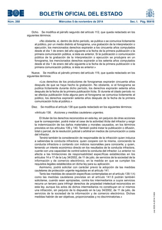 BOLETÍN OFICIAL DEL ESTADO 
Núm. 268 Miércoles 5 de noviembre de 2014 Sec. I. Pág. 90416 
Ocho. Se modifica el párrafo segundo del artículo 112, que queda redactado en los siguientes términos: 
«No obstante, si, dentro de dicho período, se publica o se comunica lícitamente al público, por un medio distinto al fonograma, una grabación de la interpretación o ejecución, los mencionados derechos expirarán a los cincuenta años computados desde el día 1 de enero del año siguiente a la fecha de la primera publicación o la primera comunicación pública, si ésta es anterior. Si la publicación o comunicación pública de la grabación de la interpretación o ejecución se produjera en un fonograma, los mencionados derechos expirarán a los setenta años computados desde el día 1 de enero del año siguiente a la fecha de la primera publicación o la primera comunicación pública, si ésta es anterior.» 
Nueve. Se modifica el párrafo primero del artículo 119, que queda redactado en los siguientes términos: 
«Los derechos de los productores de fonogramas expirarán cincuenta años después de que se haya hecho la grabación. No obstante, si el fonograma se publica lícitamente durante dicho período, los derechos expirarán setenta años después de la fecha de la primera publicación lícita. Si durante el citado período no se efectúa publicación lícita alguna pero el fonograma se comunica lícitamente al público, los derechos expirarán setenta años después de la fecha de la primera comunicación lícita al público.» 
Diez. Se modifica el artículo 138 que queda redactado en los siguientes términos: 
«Artículo 138. Acciones y medidas cautelares urgentes. 
El titular de los derechos reconocidos en esta ley, sin perjuicio de otras acciones que le correspondan, podrá instar el cese de la actividad ilícita del infractor y exigir la indemnización de los daños materiales y morales causados, en los términos previstos en los artículos 139 y 140. También podrá instar la publicación o difusión, total o parcial, de la resolución judicial o arbitral en medios de comunicación a costa del infractor. 
Tendrá también la consideración de responsable de la infracción quien induzca a sabiendas la conducta infractora; quien coopere con la misma, conociendo la conducta infractora o contando con indicios razonables para conocerla; y quien, teniendo un interés económico directo en los resultados de la conducta infractora, cuente con una capacidad de control sobre la conducta del infractor. Lo anterior no afecta a las limitaciones de responsabilidad específicas establecidas en los artículos 14 a 17 de la Ley 34/2002, de 11 de julio, de servicios de la sociedad de la información y de comercio electrónico, en la medida en que se cumplan los requisitos legales establecidos en dicha ley para su aplicación. 
Asimismo, podrá solicitar con carácter previo la adopción de las medidas cautelares de protección urgente reguladas en el artículo 141. 
Tanto las medidas de cesación específicas contempladas en el artículo 139.1.h) como las medidas cautelares previstas en el artículo 141.6 podrán también solicitarse, cuando sean apropiadas, contra los intermediarios a cuyos servicios recurra un tercero para infringir derechos de propiedad intelectual reconocidos en esta ley, aunque los actos de dichos intermediarios no constituyan en sí mismos una infracción, sin perjuicio de lo dispuesto en la Ley 34/2002, de 11 de julio, de servicios de la sociedad de la información y de comercio electrónico. Dichas medidas habrán de ser objetivas, proporcionadas y no discriminatorias.» 
cve: BOE-A-2014-11404 
 