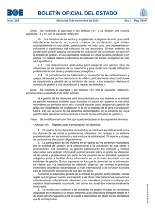 BOLETÍN OFICIAL DEL ESTADO 
Núm. 268 Miércoles 5 de noviembre de 2014 Sec. I. Pág. 90417 
Once. Se modifican el apartado 5 del artículo 151, y se añaden dos nuevos apartados 13 y 14, con la siguiente redacción: 
«5. Los derechos de los socios y, en particular, el régimen de voto, que podrá establecerse teniendo en cuenta criterios de ponderación que limiten razonablemente el voto plural, garantizando, en todo caso, una representación suficiente y equilibrada del conjunto de los asociados. Dichos criterios de ponderación podrán basarse únicamente en la duración de la condición de socio en la entidad de gestión, en las cantidades recibidas en virtud de dicha condición o en ambos. En materia relativa a sanciones de exclusión de socios, el régimen de voto será igualitario.» 
«13. Las disposiciones adecuadas para asegurar una gestión libre de influencias de los usuarios de su repertorio y para evitar una injusta utilización preferencial de sus obras y prestaciones protegidas.» 
«14. El procedimiento de tratamiento y resolución de las reclamaciones y quejas planteadas por los miembros en lo relativo particularmente a las condiciones de adquisición y pérdida de la condición de socio, a los aspectos relativos al contrato de gestión y a la recaudación y reparto de derechos.» 
Doce. Se modifica el apartado 1 del artículo 153, con la siguiente redacción, suprimiéndose el apartado 2 de dicho artículo: 
«La gestión de los derechos será encomendada por sus titulares a la entidad de gestión mediante contrato cuya duración no podrá ser superior a tres años renovables por períodos de un año, ni podrá imponer como obligatoria la gestión de todas las modalidades de explotación ni la de la totalidad de la obra o producción futura. Ello sin perjuicio de los derechos contemplados en la presente ley cuya gestión deba ejercerse exclusivamente a través de las entidades de gestión.» 
Trece. Se modifica el artículo 154, que queda redactado en los siguientes términos: 
«Artículo 154. Reparto, pago y prescripción de derechos. 
1. El reparto de los derechos recaudados se efectuará equitativamente entre los titulares de las obras o prestaciones utilizadas, con arreglo a un sistema predeterminado en los estatutos y que excluya la arbitrariedad. El reparto y el pago de derechos se efectuarán diligentemente. 
2. La participación de los titulares en el reparto de los derechos recaudados por la entidad de gestión será proporcional a la utilización de sus obras o prestaciones. Las entidades de gestión establecerán los métodos y medios adecuados para obtener información pormenorizada sobre el grado de utilización de las obras y prestaciones por parte de los usuarios en su actividad, quedando obligados éstos a facilitar dicha información en un formato acordado con las entidades de gestión. En los supuestos en los que la obtención de la información se realice por vía electrónica se deberán observar las normas o prácticas sectoriales voluntarias desarrolladas a nivel internacional o de la Unión Europea para el intercambio electrónico de ese tipo de datos. 
Asimismo, la Asamblea general de la entidad de gestión podrá adoptar, ciertas reglas que tengan en cuenta, en el reparto a las obras, interpretaciones, ejecuciones o transmisiones culturalmente relevantes, o su naturaleza, primicia o cualquier otro aspecto objetivamente razonable, así como los acuerdos internacionalmente alcanzados. 
3. La acción para reclamar a las entidades de gestión el pago de cantidades asignadas en el reparto a un titular, prescribe a los cinco años contados desde el 1 de enero del año siguiente al de la puesta a disposición del titular de las cantidades que le correspondan. 
cve: BOE-A-2014-11404 
 