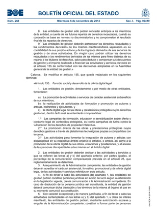 BOLETÍN OFICIAL DEL ESTADO 
Núm. 268 Miércoles 5 de noviembre de 2014 Sec. I. Pág. 90419 
8. Las entidades de gestión sólo podrán conceder anticipos a los miembros de la entidad, a cuenta de los futuros repartos de derechos recaudados, cuando su concesión se base en normas no discriminatorias y no comprometan el resultado final de los repartos de derechos. 
9. Las entidades de gestión deberán administrar los derechos recaudados y los rendimientos derivados de los mismos manteniéndolos separados en su contabilidad de sus propios activos y de los ingresos derivados de sus servicios de gestión o de otras actividades. En ningún caso podrán utilizar los derechos recaudados y los rendimientos derivados de los mismos para fines distintos de su reparto a los titulares de derechos, salvo para deducir o compensar sus descuentos de gestión y el importe destinado a financiar las actividades y servicios previstos en el artículo 155 de conformidad con las decisiones adoptadas en la Asamblea general de la entidad de gestión.» 
Catorce. Se modifica el artículo 155, que queda redactado en los siguientes términos: 
«Artículo 155. Función social y desarrollo de la oferta digital legal. 
1. Las entidades de gestión, directamente o por medio de otras entidades, fomentarán: 
a) La promoción de actividades o servicios de carácter asistencial en beneficio de sus miembros, 
b) la realización de actividades de formación y promoción de autores y artistas, intérpretes y ejecutantes, y 
c) la oferta digital legal de las obras y prestaciones protegidas cuyos derechos gestionan, dentro de lo cual se entenderán comprendidas: 
1.º Las campañas de formación, educación o sensibilización sobre oferta y consumo legal de contenidos protegidos, así como campañas de lucha contra la vulneración de los derechos de propiedad intelectual. 
2.º La promoción directa de las obras y prestaciones protegidas cuyos derechos gestiona a través de plataformas tecnológicas propias o compartidas con terceros. 
3.º Las actividades para fomentar la integración de autores y artistas con discapacidad en su respectivo ámbito creativo o artístico, o ambos, así como a la promoción de la oferta digital de sus obras, creaciones y prestaciones, y el acceso de las personas discapacitadas a las mismas en el ámbito digital. 
2. Las entidades de gestión deberán dedicar a las actividades y servicios a que se refieren las letras a) y b) del apartado anterior, por partes iguales, el porcentaje de la remuneración compensatoria prevista en el artículo 25, que reglamentariamente se determine. 
3. A requerimiento de la Administración competente, las entidades de gestión deberán acreditar el carácter asistencial, formativo, promocional y de oferta digital legal, de las actividades y servicios referidos en este artículo. 
4. A fin de llevar a cabo las actividades del apartado 1, las entidades de gestión podrán constituir personas jurídicas sin ánimo de lucro según lo establecido en la legislación vigente, previa comunicación a la Administración competente. En caso de disolución de la persona jurídica así constituida, la entidad de gestión deberá comunicar dicha disolución y los términos de la misma al órgano al que en su momento comunicó su constitución. 
5. Con carácter excepcional y de manera justificada, a fin de llevar a cabo las actividades contempladas en las letras a) y b) del apartado 1, u otras de interés manifiesto, las entidades de gestión podrán, mediante autorización expresa y singular de la Administración competente, constituir o formar parte de personas cve: BOE-A-2014-11404 
 
