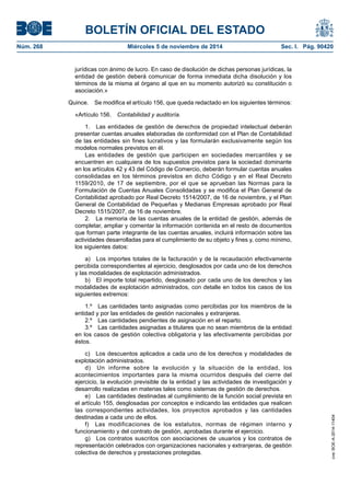 BOLETÍN OFICIAL DEL ESTADO 
Núm. 268 Miércoles 5 de noviembre de 2014 Sec. I. Pág. 90420 
jurídicas con ánimo de lucro. En caso de disolución de dichas personas jurídicas, la entidad de gestión deberá comunicar de forma inmediata dicha disolución y los términos de la misma al órgano al que en su momento autorizó su constitución o asociación.» 
Quince. Se modifica el artículo 156, que queda redactado en los siguientes términos: 
«Artículo 156. Contabilidad y auditoría. 
1. Las entidades de gestión de derechos de propiedad intelectual deberán presentar cuentas anuales elaboradas de conformidad con el Plan de Contabilidad de las entidades sin fines lucrativos y las formularán exclusivamente según los modelos normales previstos en él. 
Las entidades de gestión que participen en sociedades mercantiles y se encuentren en cualquiera de los supuestos previstos para la sociedad dominante en los artículos 42 y 43 del Código de Comercio, deberán formular cuentas anuales consolidadas en los términos previstos en dicho Código y en el Real Decreto 1159/2010, de 17 de septiembre, por el que se aprueban las Normas para la Formulación de Cuentas Anuales Consolidadas y se modifica el Plan General de Contabilidad aprobado por Real Decreto 1514/2007, de 16 de noviembre, y el Plan General de Contabilidad de Pequeñas y Medianas Empresas aprobado por Real Decreto 1515/2007, de 16 de noviembre. 
2. La memoria de las cuentas anuales de la entidad de gestión, además de completar, ampliar y comentar la información contenida en el resto de documentos que forman parte integrante de las cuentas anuales, incluirá información sobre las actividades desarrolladas para el cumplimiento de su objeto y fines y, como mínimo, los siguientes datos: 
a) Los importes totales de la facturación y de la recaudación efectivamente percibida correspondientes al ejercicio, desglosados por cada uno de los derechos y las modalidades de explotación administrados. 
b) El importe total repartido, desglosado por cada uno de los derechos y las modalidades de explotación administrados, con detalle en todos los casos de los siguientes extremos: 
1.º Las cantidades tanto asignadas como percibidas por los miembros de la entidad y por las entidades de gestión nacionales y extranjeras. 
2.º Las cantidades pendientes de asignación en el reparto. 
3.º Las cantidades asignadas a titulares que no sean miembros de la entidad en los casos de gestión colectiva obligatoria y las efectivamente percibidas por éstos. 
c) Los descuentos aplicados a cada uno de los derechos y modalidades de explotación administrados. 
d) Un informe sobre la evolución y la situación de la entidad, los acontecimientos importantes para la misma ocurridos después del cierre del ejercicio, la evolución previsible de la entidad y las actividades de investigación y desarrollo realizadas en materias tales como sistemas de gestión de derechos. 
e) Las cantidades destinadas al cumplimiento de la función social prevista en el artículo 155, desglosadas por conceptos e indicando las entidades que realicen las correspondientes actividades, los proyectos aprobados y las cantidades destinadas a cada uno de ellos. 
f) Las modificaciones de los estatutos, normas de régimen interno y funcionamiento y del contrato de gestión, aprobadas durante el ejercicio. 
g) Los contratos suscritos con asociaciones de usuarios y los contratos de representación celebrados con organizaciones nacionales y extranjeras, de gestión colectiva de derechos y prestaciones protegidas. 
cve: BOE-A-2014-11404 
 