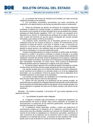 BOLETÍN OFICIAL DEL ESTADO 
Núm. 268 Miércoles 5 de noviembre de 2014 Sec. I. Pág. 90421 
h) La evolución del número de miembros de la entidad, por cada una de las categorías previstas en los estatutos. 
i) Las cantidades recaudadas acumuladas que estén pendientes de asignación o de reparto efectivo y las fechas de prescripción para su reclamación. 
3. Todas las entidades de gestión de derechos de propiedad intelectual someterán a auditoría sus cuentas anuales. La auditoría se contratará y realizará de acuerdo con lo previsto en el texto refundido de la Ley de Auditoría de Cuentas, aprobado por Real Decreto Legislativo 1/2011, de 1 de julio, con excepción de lo dispuesto en su artículo 19, disponiendo los auditores de un plazo mínimo de un mes, a partir del momento en que les fueran entregadas las cuentas anuales formuladas, para realizar el informe de auditoría. 
Los auditores serán nombrados por la Asamblea general de la entidad celebrada antes de que finalice el ejercicio a auditar. El nombramiento de los auditores no podrá ser inferior a tres años ni superior a diez, ni renovarse sin transcurrir un mínimo de tres años desde su anterior mandato. La Asamblea general no podrá revocar a los auditores antes de que finalice el período para el que fueron nombrados, a no ser que medie justa causa. 
Cuando la Asamblea general no hubiera nombrado al auditor antes de finalizar el ejercicio a auditar o la persona nombrada no acepte el encargo o no pueda cumplir sus funciones, el máximo órgano ejecutivo de la entidad deberá solicitar del registrador mercantil del domicilio social la designación de la persona o personas que deban realizar la auditoría, de acuerdo con lo dispuesto en el Registro Mercantil para sociedades mercantiles. En estos casos, dicha solicitud al Registrador Mercantil también podrá ser realizada por cualquier socio de la entidad. 
4. El máximo órgano ejecutivo de la entidad de gestión formulará las cuentas anuales dentro de los tres primeros meses siguientes al cierre de cada ejercicio. 
Las cuentas anuales junto con el informe del auditor se pondrán a disposición de los miembros de la entidad en su domicilio social y en el de las delegaciones territoriales, con una antelación mínima de quince días al de la celebración de la Asamblea general en la que hayan de ser aprobadas. 
Las cuentas anuales deberán ser aprobadas por la Asamblea general en el plazo de seis meses desde el cierre de cada ejercicio. 
5. Dentro del mes siguiente a la aprobación de las cuentas anuales, se presentará para su depósito en el Registro Mercantil del domicilio social certificación de los acuerdos de la Asamblea general de aprobación de las cuentas anuales, a la que se adjuntará un ejemplar de cada una de dichas cuentas y del informe de los auditores.» 
Dieciséis. Se modifica el apartado 1 del artículo 157, que queda redactado en los siguientes términos: 
«1. Las entidades de gestión están obligadas: 
a) A negociar y contratar, bajo remuneración, en condiciones equitativas y no discriminatorias con quien lo solicite, salvo motivo justificado, la concesión de autorizaciones no exclusivas de los derechos gestionados, actuando bajo los principios de buena fe y transparencia. 
b) A establecer tarifas generales, simples y claras que determinen la remuneración exigida por la utilización de su repertorio, que deberán prever reducciones para las entidades culturales que carezcan de finalidad lucrativa. El importe de las tarifas se establecerá en condiciones razonables, atendiendo al valor económico de la utilización de los derechos sobre la obra o prestación protegida en la actividad del usuario, y buscando el justo equilibrio entre ambas partes, para lo cual se tendrán en cuenta al menos los siguientes criterios: 
cve: BOE-A-2014-11404 
 