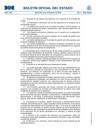 BOLETÍN OFICIAL DEL ESTADO 
Núm. 268 Miércoles 5 de noviembre de 2014 Sec. I. Pág. 90422 
1.º El grado de uso efectivo del repertorio en el conjunto de la actividad del usuario. 
2.º La intensidad y relevancia del uso del repertorio en el conjunto de la actividad del usuario. 
3.º La amplitud del repertorio de la entidad de gestión. A estos efectos, se entenderá por repertorio las obras y prestaciones cuyos derechos gestionan una entidad de gestión colectiva. 
4.º Los ingresos económicos obtenidos por el usuario por la explotación comercial del repertorio. 
5.º El valor económico del servicio prestado por la entidad de gestión para hacer efectiva la aplicación de tarifas. 
6.º Las tarifas establecidas por la entidad de gestión con otros usuarios para la misma modalidad de utilización. 
7.º Las tarifas establecidas por entidades de gestión homólogas en otros Estados miembros de la Unión Europea para la misma modalidad de uso, siempre que existan bases homogéneas de comparación. 
La metodología para la determinación de las tarifas generales se aprobará mediante orden del Ministerio de Educación, Cultura y Deporte, previo informe de la Comisión Nacional de los Mercados y la Competencia y previo acuerdo de la Comisión Delegada del Gobierno para Asuntos Económicos. 
c) A negociar y celebrar contratos generales con asociaciones de usuarios de su repertorio, siempre que aquéllas lo soliciten y sean representativas del sector correspondiente. 
d) A difundir en su sitio Web de forma fácilmente accesible: 
1.º Las tarifas generales vigentes para cada una de las modalidades de uso de su repertorio, incluidos los descuentos y las circunstancias en que deben aplicarse, que deberán ser publicadas en el plazo de diez días desde su establecimiento o última modificación, junto con los principios, criterios y metodología utilizados para su cálculo. 
2.º El repertorio que gestiona la entidad, debiendo incluir en el mismo aquellas obras y prestaciones protegidas que gestionan en virtud de los acuerdos de representación vigentes suscritos con organizaciones de gestión colectiva extranjeras así como los nombres de dichas organizaciones y su respectivo ámbito territorial de gestión. 
3.º Los contratos generales que tengan suscritos con asociaciones de usuarios y los modelos de contrato que habitualmente se utilicen para cada modalidad de utilización de su repertorio. 
4.º Los sistemas, normas y procedimientos de reparto, el importe o porcentaje de los descuentos que sean aplicados a cada derecho y modalidad de explotación administrados, y las obras y prestaciones protegidas que administran cuyos titulares están parcial o totalmente no identificados o localizados. 
e) A participar en la creación, gestión, financiación y mantenimiento de una ventanilla única de facturación y pago, accesible a través de Internet, en los plazos y condiciones determinados en la normativa en vigor, y en la cual los usuarios del repertorio de las entidades de gestión puedan conocer de forma actualizada el coste individual y total a satisfacer al conjunto de dichas entidades, como resultado de la aplicación de las tarifas generales a su actividad, y realizar el pago correspondiente. 
f) A informar a los usuarios del repertorio que representen sobre las condiciones comerciales otorgadas a otros usuarios que lleven a cabo actividades económicas similares. 
g) A informar a sus miembros, previa solicitud por escrito respecto de los siguientes extremos: 
cve: BOE-A-2014-11404 
 