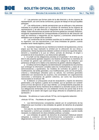 BOLETÍN OFICIAL DEL ESTADO 
Núm. 268 Miércoles 5 de noviembre de 2014 Sec. I. Pág. 90423 
1.º Las personas que forman parte de la alta dirección y de los órganos de representación, así como de las comisiones y grupos de trabajo en las que aquéllas participen. 
2.º Las retribuciones y demás percepciones que se atribuyan a las personas indicadas en el párrafo anterior por su condición de miembros de los órganos de representación y de alta dirección e integrantes de las comisiones y grupos de trabajo. Estas informaciones se podrán dar de forma global por concepto retributivo, recogiendo separadamente los correspondientes al personal de alta dirección del resto de miembros o integrantes de los órganos y comisiones anteriormente señalados que no tengan dicha condición. 
3.º Las condiciones de los contratos suscritos por la entidad con usuarios de su repertorio, con sus asociaciones y con otras entidades de gestión, cuando acrediten tener interés legítimo y directo. 
h) A practicar respecto de sus miembros la rendición de liquidaciones y de los pagos que les haya realizado la entidad por la utilización de sus obras y prestaciones. Dichas liquidaciones deberán contener al menos los siguientes datos: derecho y modalidad a la que se refiere, periodo de devengo, el origen o procedencia de la recaudación y sus deducciones aplicadas. 
i) A cumplir con las obligaciones previstas en el apartado 1 de la letra g) y la letra h) del presente apartado respecto a los titulares de derechos no miembros de la entidad de gestión que administre la misma categoría de derechos que pertenezca al titular en lo relativo a los derechos de gestión colectiva obligatoria. 
j) A notificar de forma diligente a la Administración competente los documentos que contengan la información completa sobre los nombramientos y ceses de sus administradores y apoderados, los modelos de contratos de gestión y sus modificaciones, las tarifas generales y sus modificaciones, junto con los principios, criterios y metodología utilizados para su cálculo, los contratos generales celebrados con asociaciones de usuarios y los concertados con organizaciones nacionales y extranjeras de gestión colectiva, así como los documentos mencionados en el artículo 156. 
k) A elaborar un presupuesto anual de recaudación y reparto de derechos gestionados y de ingresos y gastos de la entidad, que se aprobará con carácter previo al inicio del ejercicio al que vaya referido. La correspondiente propuesta se pondrá a disposición de los miembros de la entidad en su domicilio social y en el de sus delegaciones territoriales con una antelación mínima de quince días al de la celebración de la sesión del órgano que tenga atribuida la competencia para su aprobación.» 
Diecisiete. Se adiciona un nuevo artículo 157 bis, con la siguiente redacción: 
«Artículo 157 bis. Facultades de supervisión. 
1. Las Administraciones competentes velarán por el cumplimiento de las obligaciones que incumben a las entidades de gestión de derechos de propiedad intelectual. 
Con este fin, las Administraciones competentes podrán realizar las actividades de inspección y control que consideren convenientes, recabando, cuando resulte necesario, la colaboración de otras entidades públicas o privadas. 
2. Las entidades de gestión de derechos de propiedad intelectual estarán obligadas a colaborar con las Administraciones competentes y atender diligentemente a sus requerimientos de información y documentación.» 
cve: BOE-A-2014-11404 
 