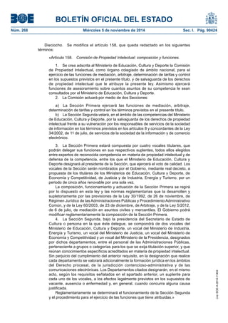 BOLETÍN OFICIAL DEL ESTADO 
Núm. 268 Miércoles 5 de noviembre de 2014 Sec. I. Pág. 90424 
Dieciocho. Se modifica el artículo 158, que queda redactado en los siguientes términos: 
«Artículo 158. Comisión de Propiedad Intelectual: composición y funciones. 
1. Se crea adscrita al Ministerio de Educación, Cultura y Deporte la Comisión de Propiedad Intelectual, como órgano colegiado de ámbito nacional, para el ejercicio de las funciones de mediación, arbitraje, determinación de tarifas y control en los supuestos previstos en el presente título, y de salvaguarda de los derechos de propiedad intelectual que le atribuye la presente ley. Asimismo ejercerá funciones de asesoramiento sobre cuantos asuntos de su competencia le sean consultados por el Ministerio de Educación, Cultura y Deporte. 
2. La Comisión actuará por medio de dos Secciones: 
a) La Sección Primera ejercerá las funciones de mediación, arbitraje, determinación de tarifas y control en los términos previstos en el presente título. 
b) La Sección Segunda velará, en el ámbito de las competencias del Ministerio de Educación, Cultura y Deporte, por la salvaguarda de los derechos de propiedad intelectual frente a su vulneración por los responsables de servicios de la sociedad de información en los términos previstos en los artículos 8 y concordantes de la Ley 34/2002, de 11 de julio, de servicios de la sociedad de la información y de comercio electrónico. 
3. La Sección Primera estará compuesta por cuatro vocales titulares, que podrán delegar sus funciones en sus respectivos suplentes, todos ellos elegidos entre expertos de reconocida competencia en materia de propiedad intelectual y de defensa de la competencia, entre los que el Ministerio de Educación, Cultura y Deporte designará al presidente de la Sección, que ejercerá el voto de calidad. Los vocales de la Sección serán nombrados por el Gobierno, mediante real decreto, a propuesta de los titulares de los Ministerios de Educación, Cultura y Deporte, de Economía y Competitividad, de Justicia y de Industria, Energía y Turismo, por un periodo de cinco años renovable por una sola vez. 
La composición, funcionamiento y actuación de la Sección Primera se regirá por lo dispuesto en esta ley y las normas reglamentarias que la desarrollen y supletoriamente por las previsiones de la Ley 30/1992, de 26 de noviembre, de Régimen Jurídico de las Administraciones Públicas y Procedimiento Administrativo Común, y de la Ley 60/2003, de 23 de diciembre, de Arbitraje, y de la Ley 5/2012, de 6 de julio, de mediación en asuntos civiles y mercantiles. El Gobierno podrá modificar reglamentariamente la composición de la Sección Primera. 
4. La Sección Segunda, bajo la presidencia del Secretario de Estado de Cultura o persona en la que éste delegue, se compondrá de dos vocales del Ministerio de Educación, Cultura y Deporte, un vocal del Ministerio de Industria, Energía y Turismo, un vocal del Ministerio de Justicia, un vocal del Ministerio de Economía y Competitividad y un vocal del Ministerio de la Presidencia, designados por dichos departamentos, entre el personal de las Administraciones Públicas, perteneciente a grupos o categorías para los que se exija titulación superior, y que reúnan conocimientos específicos acreditados en materia de propiedad intelectual. Sin perjuicio del cumplimiento del anterior requisito, en la designación que realice cada departamento se valorará adicionalmente la formación jurídica en los ámbitos del Derecho procesal, de la jurisdicción contencioso-administrativa y de las comunicaciones electrónicas. Los Departamentos citados designarán, en el mismo acto, según los requisitos señalados en el apartado anterior, un suplente para cada uno de los vocales, a los efectos legalmente previstos en los supuestos de vacante, ausencia o enfermedad y, en general, cuando concurra alguna causa justificada. 
Reglamentariamente se determinará el funcionamiento de la Sección Segunda y el procedimiento para el ejercicio de las funciones que tiene atribuidas.» 
cve: BOE-A-2014-11404 
 