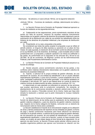 BOLETÍN OFICIAL DEL ESTADO 
Núm. 268 Miércoles 5 de noviembre de 2014 Sec. I. Pág. 90425 
Diecinueve. Se adiciona un nuevo artículo 158 bis, con la siguiente redacción: 
«Artículo 158 bis. Funciones de mediación, arbitraje, determinación de tarifas y control. 
1. La Sección Primera de la Comisión de Propiedad Intelectual ejercerá su función de mediación en los siguientes términos: 
a) Colaborando en las negociaciones, previo sometimiento voluntario de las partes por falta de acuerdo, respecto de aquellas materias directamente relacionadas con la gestión colectiva de derechos de propiedad intelectual y para la autorización de la distribución por cable de una emisión de radiodifusión entre los titulares de los derechos de propiedad intelectual y las empresas de distribución por cable. 
b) Presentando, en su caso, propuestas a las partes. 
Se considerará que todas las partes aceptan la propuesta a que se refiere el párrafo anterior, si ninguna de ellas expresa su oposición en un plazo de tres meses. En este supuesto, la resolución de la Comisión surtirá los efectos previstos en la Ley 60/2003, de 23 de diciembre, de Arbitraje, y será revisable ante el orden jurisdiccional civil. La propuesta y cualquier oposición a la misma se notificarán a las partes, de conformidad con lo dispuesto en los artículos 58 y 59 de la Ley 30/1992, de 26 de noviembre, de Régimen Jurídico de las Administraciones Públicas y del Procedimiento Administrativo Común. 
2. La Sección Primera de la Comisión de Propiedad Intelectual actuará en su función de arbitraje: 
a) Dando solución, previo sometimiento voluntario de las partes, a los conflictos sobre materias directamente relacionadas con la gestión colectiva de derechos de propiedad intelectual. 
b) Fijando, a solicitud de la propia entidad de gestión afectada, de una asociación de usuarios, de una entidad de radiodifusión o de un usuario afectado especialmente significativo, a juicio de la Comisión, y previa aceptación de la otra parte, cantidades sustitutorias de las tarifas generales, a los efectos señalados en el apartado 2 del artículo 157, para lo que deberá tener en cuenta al menos los criterios mínimos de determinación de éstas, previstos en el artículo 157.1.b). 
Lo determinado en este apartado se entenderá sin perjuicio de las acciones que puedan ejercitarse ante la jurisdicción competente. No obstante, el planteamiento de la controversia sometida a decisión arbitral ante la Sección impedirá a los Jueces y Tribunales conocer de la misma, hasta que haya sido dictada la resolución y siempre que la parte interesada lo invoque mediante excepción. 
3. La Sección Primera de la Comisión de Propiedad Intelectual ejercerá su función de determinación de las tarifas para la explotación de los derechos de gestión colectiva obligatoria, y para los derechos de gestión colectiva voluntaria que, respecto de la misma categoría de titulares, concurran con un derecho de remuneración sobre la misma obra o prestación. 
La Sección establecerá el importe de la remuneración exigida por la utilización de obras y demás prestaciones del repertorio de las entidades de gestión, la forma de pago y demás condiciones necesarias para hacer efectivos los derechos indicados en el párrafo anterior, a solicitud de la propia entidad de gestión afectada, de una asociación de usuarios, de una entidad de radiodifusión o de un usuario especialmente significativo, a juicio de la Sección, cuando no haya acuerdo entre ambas, en el plazo de seis meses desde el inicio formal de la negociación. En el ejercicio de esta función, la Sección Primera podrá solicitar informe previo de aquellos organismos públicos que ejerzan sus funciones en relación con los cve: BOE-A-2014-11404 
 