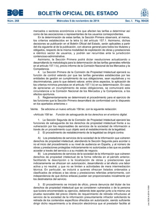 BOLETÍN OFICIAL DEL ESTADO 
Núm. 268 Miércoles 5 de noviembre de 2014 Sec. I. Pág. 90426 
mercados o sectores económicos a los que afecten las tarifas a determinar así como de las asociaciones o representantes de los usuarios correspondientes. 
En la determinación de estas tarifas, la Sección Primera observará, al menos, los criterios establecidos en la letra b) del artículo 157.1. Asimismo, dichas decisiones se publicarán en el Boletín Oficial del Estado, serán aplicables a partir del día siguiente al de la publicación, con alcance general para todos los titulares y obligados, respecto de la misma modalidad de explotación de obras y prestaciones e idéntico sector de usuarios, y podrán ser recurridas ante la jurisdicción contencioso-administrativa. 
Asimismo, la Sección Primera podrá dictar resoluciones actualizando o desarrollando la metodología para la determinación de las tarifas generales referida en el artículo 157.1.b), previo informe de la Comisión Nacional de los Mercados y la Competencia. 
4. La Sección Primera de la Comisión de Propiedad Intelectual ejercerá su función de control velando por que las tarifas generales establecidas por las entidades de gestión en cumplimiento de sus obligaciones, sean equitativas y no discriminatorias, para lo que deberá valorar, entre otros aspectos, la aplicación de los criterios mínimos previstos en el artículo 157.1.b) en su determinación. En caso de apreciarse un incumplimiento de estas obligaciones, se comunicará esta circunstancia a la Comisión Nacional de los Mercados y la Competencia, a los efectos oportunos. 
5. Reglamentariamente se determinará el procedimiento para el ejercicio de las funciones que la Sección Primera desarrollará de conformidad con lo dispuesto en los apartados anteriores.» 
Veinte. Se adiciona un nuevo artículo 158 ter, con la siguiente redacción: 
«Artículo 158 ter. Función de salvaguarda de los derechos en el entorno digital. 
1. La Sección Segunda de la Comisión de Propiedad Intelectual ejercerá las funciones de salvaguarda de los derechos de propiedad intelectual frente a su vulneración por los responsables de servicios de la sociedad de información a través de un procedimiento cuyo objeto será el restablecimiento de la legalidad. 
2. El procedimiento de restablecimiento de la legalidad se dirigirá contra: 
A) Los prestadores de servicios de la sociedad de la información que vulneren derechos de propiedad intelectual, atendiendo la Sección Segunda para acordar o no el inicio del procedimiento a su nivel de audiencia en España, y al número de obras y prestaciones protegidas indiciariamente no autorizadas a las que es posible acceder a través del servicio o a su modelo de negocio. 
B) Los prestadores de servicios de la sociedad de la información que vulneren derechos de propiedad intelectual de la forma referida en el párrafo anterior, facilitando la descripción o la localización de obras y prestaciones que indiciariamente se ofrezcan sin autorización, desarrollando a tal efecto una labor activa y no neutral, y que no se limiten a actividades de mera intermediación técnica. En particular, se incluirá a quienes ofrezcan listados ordenados y clasificados de enlaces a las obras y prestaciones referidas anteriormente, con independencia de que dichos enlaces puedan ser proporcionados inicialmente por los destinatarios del servicio. 
3. El procedimiento se iniciará de oficio, previa denuncia del titular de los derechos de propiedad intelectual que se consideren vulnerados o de la persona que tuviera encomendado su ejercicio, debiendo éste aportar junto a la misma una prueba razonable del previo intento de requerimiento de retirada infructuoso al servicio de la sociedad de la información presuntamente infractor solicitando la retirada de los contenidos específicos ofrecidos sin autorización, siendo suficiente dirigir dicho requerimiento a la dirección electrónica que el prestador facilite al cve: BOE-A-2014-11404 
 