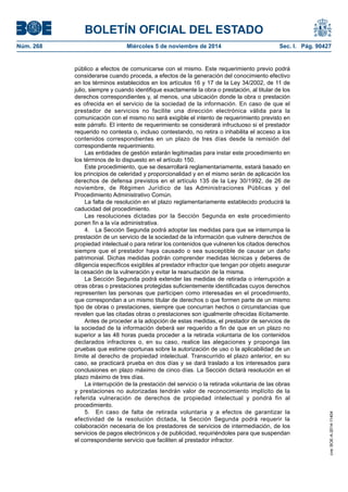 BOLETÍN OFICIAL DEL ESTADO 
Núm. 268 Miércoles 5 de noviembre de 2014 Sec. I. Pág. 90427 
público a efectos de comunicarse con el mismo. Este requerimiento previo podrá considerarse cuando proceda, a efectos de la generación del conocimiento efectivo en los términos establecidos en los artículos 16 y 17 de la Ley 34/2002, de 11 de julio, siempre y cuando identifique exactamente la obra o prestación, al titular de los derechos correspondientes y, al menos, una ubicación donde la obra o prestación es ofrecida en el servicio de la sociedad de la información. En caso de que el prestador de servicios no facilite una dirección electrónica válida para la comunicación con el mismo no será exigible el intento de requerimiento previsto en este párrafo. El intento de requerimiento se considerará infructuoso si el prestador requerido no contesta o, incluso contestando, no retira o inhabilita el acceso a los contenidos correspondientes en un plazo de tres días desde la remisión del correspondiente requerimiento. 
Las entidades de gestión estarán legitimadas para instar este procedimiento en los términos de lo dispuesto en el artículo 150. 
Este procedimiento, que se desarrollará reglamentariamente, estará basado en los principios de celeridad y proporcionalidad y en el mismo serán de aplicación los derechos de defensa previstos en el artículo 135 de la Ley 30/1992, de 26 de noviembre, de Régimen Jurídico de las Administraciones Públicas y del Procedimiento Administrativo Común. 
La falta de resolución en el plazo reglamentariamente establecido producirá la caducidad del procedimiento. 
Las resoluciones dictadas por la Sección Segunda en este procedimiento ponen fin a la vía administrativa. 
4. La Sección Segunda podrá adoptar las medidas para que se interrumpa la prestación de un servicio de la sociedad de la información que vulnere derechos de propiedad intelectual o para retirar los contenidos que vulneren los citados derechos siempre que el prestador haya causado o sea susceptible de causar un daño patrimonial. Dichas medidas podrán comprender medidas técnicas y deberes de diligencia específicos exigibles al prestador infractor que tengan por objeto asegurar la cesación de la vulneración y evitar la reanudación de la misma. 
La Sección Segunda podrá extender las medidas de retirada o interrupción a otras obras o prestaciones protegidas suficientemente identificadas cuyos derechos representen las personas que participen como interesadas en el procedimiento, que correspondan a un mismo titular de derechos o que formen parte de un mismo tipo de obras o prestaciones, siempre que concurran hechos o circunstancias que revelen que las citadas obras o prestaciones son igualmente ofrecidas ilícitamente. 
Antes de proceder a la adopción de estas medidas, el prestador de servicios de la sociedad de la información deberá ser requerido a fin de que en un plazo no superior a las 48 horas pueda proceder a la retirada voluntaria de los contenidos declarados infractores o, en su caso, realice las alegaciones y proponga las pruebas que estime oportunas sobre la autorización de uso o la aplicabilidad de un límite al derecho de propiedad intelectual. Transcurrido el plazo anterior, en su caso, se practicará prueba en dos días y se dará traslado a los interesados para conclusiones en plazo máximo de cinco días. La Sección dictará resolución en el plazo máximo de tres días. 
La interrupción de la prestación del servicio o la retirada voluntaria de las obras y prestaciones no autorizadas tendrán valor de reconocimiento implícito de la referida vulneración de derechos de propiedad intelectual y pondrá fin al procedimiento. 
5. En caso de falta de retirada voluntaria y a efectos de garantizar la efectividad de la resolución dictada, la Sección Segunda podrá requerir la colaboración necesaria de los prestadores de servicios de intermediación, de los servicios de pagos electrónicos y de publicidad, requiriéndoles para que suspendan el correspondiente servicio que faciliten al prestador infractor. 
cve: BOE-A-2014-11404 
 