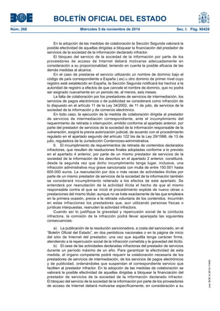 BOLETÍN OFICIAL DEL ESTADO 
Núm. 268 Miércoles 5 de noviembre de 2014 Sec. I. Pág. 90428 
En la adopción de las medidas de colaboración la Sección Segunda valorará la posible efectividad de aquellas dirigidas a bloquear la financiación del prestador de servicios de la sociedad de la información declarado infractor. 
El bloqueo del servicio de la sociedad de la información por parte de los proveedores de acceso de Internet deberá motivarse adecuadamente en consideración a su proporcionalidad, teniendo en cuenta la posible eficacia de las demás medidas al alcance. 
En el caso de prestarse el servicio utilizando un nombre de dominio bajo el código de país correspondiente a España (.es) u otro dominio de primer nivel cuyo registro esté establecido en España, la Sección Segunda notificará los hechos a la autoridad de registro a efectos de que cancele el nombre de dominio, que no podrá ser asignado nuevamente en un periodo de, al menos, seis meses. 
La falta de colaboración por los prestadores de servicios de intermediación, los servicios de pagos electrónicos o de publicidad se considerará como infracción de lo dispuesto en el artículo 11 de la Ley 34/2002, de 11 de julio, de servicios de la sociedad de la información y de comercio electrónico. 
En todo caso, la ejecución de la medida de colaboración dirigida al prestador de servicios de intermediación correspondiente, ante el incumplimiento del requerimiento de retirada o interrupción, emitido conforme al apartado anterior, por parte del prestador de servicios de la sociedad de la información responsable de la vulneración, exigirá la previa autorización judicial, de acuerdo con el procedimiento regulado en el apartado segundo del artículo 122 bis de la Ley 29/1998, de 13 de julio, reguladora de la Jurisdicción Contencioso-administrativa. 
6. El incumplimiento de requerimientos de retirada de contenidos declarados infractores, que resulten de resoluciones finales adoptadas conforme a lo previsto en el apartado 4 anterior, por parte de un mismo prestador de servicios de la sociedad de la información de los descritos en el apartado 2 anterior, constituirá, desde la segunda vez que dicho incumplimiento tenga lugar, inclusive, una infracción administrativa muy grave sancionada con multa de entre 150.001 hasta 600.000 euros. La reanudación por dos o más veces de actividades ilícitas por parte de un mismo prestador de servicios de la sociedad de la información también se considerará incumplimiento reiterado a los efectos de este apartado. Se entenderá por reanudación de la actividad ilícita el hecho de que el mismo responsable contra el que se inició el procedimiento explote de nuevo obras o prestaciones del mismo titular, aunque no se trate exactamente de las que empleara en la primera ocasión, previa a la retirada voluntaria de los contenidos. Incurrirán en estas infracciones los prestadores que, aun utilizando personas físicas o jurídicas interpuestas, reanuden la actividad infractora. 
Cuando así lo justifique la gravedad y repercusión social de la conducta infractora, la comisión de la infracción podrá llevar aparejada las siguientes consecuencias: 
a) La publicación de la resolución sancionadora, a costa del sancionado, en el “Boletín Oficial del Estado”, en dos periódicos nacionales o en la página de inicio del sitio de Internet del prestador, una vez que aquélla tenga carácter firme, atendiendo a la repercusión social de la infracción cometida y la gravedad del ilícito. 
b) El cese de las actividades declaradas infractoras del prestador de servicios durante un período máximo de un año. Para garantizar la efectividad de esta medida, el órgano competente podrá requerir la colaboración necesaria de los prestadores de servicios de intermediación, de los servicios de pagos electrónicos y de publicidad, ordenándoles que suspendan el correspondiente servicio que faciliten al prestador infractor. En la adopción de las medidas de colaboración se valorará la posible efectividad de aquellas dirigidas a bloquear la financiación del prestador de servicios de la sociedad de la información declarado infractor. El bloqueo del servicio de la sociedad de la información por parte de los proveedores de acceso de Internet deberá motivarse específicamente, en consideración a su cve: BOE-A-2014-11404 
 
