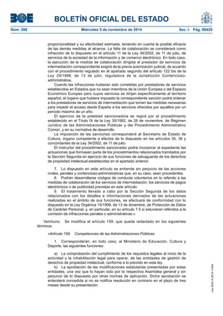 BOLETÍN OFICIAL DEL ESTADO 
Núm. 268 Miércoles 5 de noviembre de 2014 Sec. I. Pág. 90429 
proporcionalidad y su efectividad estimada, teniendo en cuenta la posible eficacia de las demás medidas al alcance. La falta de colaboración se considerará como infracción de lo dispuesto en el artículo 11 de la Ley 34/2002, de 11 de julio, de servicios de la sociedad de la información y de comercio electrónico. En todo caso, la ejecución de la medida de colaboración dirigida al prestador de servicios de intermediación correspondiente exigirá de la previa autorización judicial, de acuerdo con el procedimiento regulado en el apartado segundo del artículo 122 bis de la Ley 29/1998, de 13 de julio, reguladora de la Jurisdicción Contencioso- administrativa. 
Cuando las infracciones hubieran sido cometidas por prestadores de servicios establecidos en Estados que no sean miembros de la Unión Europea o del Espacio Económico Europeo pero cuyos servicios se dirijan específicamente al territorio español, el órgano que hubiera impuesto la correspondiente sanción podrá ordenar a los prestadores de servicios de intermediación que tomen las medidas necesarias para impedir el acceso desde España a los servicios ofrecidos por aquéllos por un período máximo de un año. 
El ejercicio de la potestad sancionadora se regirá por el procedimiento establecido en el Título IX de la Ley 30/1992, de 26 de noviembre, de Régimen Jurídico de las Administraciones Públicas y del Procedimiento Administrativo Común, y en su normativa de desarrollo. 
La imposición de las sanciones corresponderá al Secretario de Estado de Cultura, órgano competente a efectos de lo dispuesto en los artículos 35, 36 y concordantes de la Ley 34/2002, de 11 de julio. 
El instructor del procedimiento sancionador podrá incorporar al expediente las actuaciones que formasen parte de los procedimientos relacionados tramitados por la Sección Segunda en ejercicio de sus funciones de salvaguarda de los derechos de propiedad intelectual establecidas en el apartado anterior. 
7. Lo dispuesto en este artículo se entiende sin perjuicio de las acciones civiles, penales y contencioso-administrativas que, en su caso, sean procedentes. 
8. Podrán desarrollarse códigos de conducta voluntarios en lo referido a las medidas de colaboración de los servicios de intermediación, los servicios de pagos electrónicos o de publicidad previstas en este artículo. 
9. El tratamiento llevado a cabo por la Sección Segunda de los datos relacionados con los detalles e informaciones derivados de las actuaciones realizadas en el ámbito de sus funciones, se efectuará de conformidad con lo dispuesto en la Ley Orgánica 15/1999, de 13 de diciembre, de Protección de Datos de Carácter Personal, y, en particular, en su artículo 7.5 si estuvieran referidos a la comisión de infracciones penales o administrativas.» 
Veintiuno. Se modifica el artículo 159, que queda redactado en los siguientes términos: 
«Artículo 159. Competencias de las Administraciones Públicas. 
1. Corresponderán, en todo caso, al Ministerio de Educación, Cultura y Deporte, las siguientes funciones: 
a) La comprobación del cumplimiento de los requisitos legales al inicio de la actividad y la inhabilitación legal para operar, de las entidades de gestión de derechos de propiedad intelectual, conforme a lo previsto en esta ley. 
b) La aprobación de las modificaciones estatutarias presentadas por estas entidades, una vez que lo hayan sido por la respectiva Asamblea general y sin perjuicio de lo dispuesto por otras normas de aplicación. Dicha aprobación se entenderá concedida si no se notifica resolución en contrario en el plazo de tres meses desde su presentación. 
cve: BOE-A-2014-11404 
 