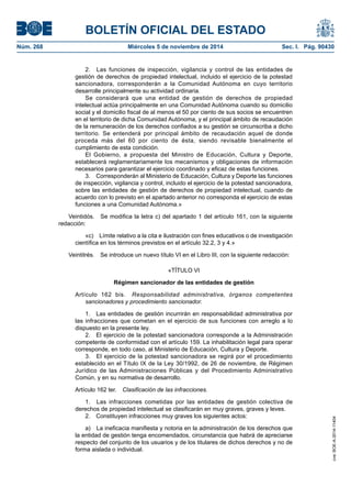 BOLETÍN OFICIAL DEL ESTADO 
Núm. 268 Miércoles 5 de noviembre de 2014 Sec. I. Pág. 90430 
2. Las funciones de inspección, vigilancia y control de las entidades de gestión de derechos de propiedad intelectual, incluido el ejercicio de la potestad sancionadora, corresponderán a la Comunidad Autónoma en cuyo territorio desarrolle principalmente su actividad ordinaria. 
Se considerará que una entidad de gestión de derechos de propiedad intelectual actúa principalmente en una Comunidad Autónoma cuando su domicilio social y el domicilio fiscal de al menos el 50 por ciento de sus socios se encuentren en el territorio de dicha Comunidad Autónoma, y el principal ámbito de recaudación de la remuneración de los derechos confiados a su gestión se circunscriba a dicho territorio. Se entenderá por principal ámbito de recaudación aquel de donde proceda más del 60 por ciento de ésta, siendo revisable bienalmente el cumplimiento de esta condición. 
El Gobierno, a propuesta del Ministro de Educación, Cultura y Deporte, establecerá reglamentariamente los mecanismos y obligaciones de información necesarios para garantizar el ejercicio coordinado y eficaz de estas funciones. 
3. Corresponderán al Ministerio de Educación, Cultura y Deporte las funciones de inspección, vigilancia y control, incluido el ejercicio de la potestad sancionadora, sobre las entidades de gestión de derechos de propiedad intelectual, cuando de acuerdo con lo previsto en el apartado anterior no corresponda el ejercicio de estas funciones a una Comunidad Autónoma.» 
Veintidós. Se modifica la letra c) del apartado 1 del artículo 161, con la siguiente redacción: 
«c) Límite relativo a la cita e ilustración con fines educativos o de investigación científica en los términos previstos en el artículo 32.2, 3 y 4.» 
Veintitrés. Se introduce un nuevo título VI en el Libro III, con la siguiente redacción: 
«TÍTULO VI 
Régimen sancionador de las entidades de gestión 
Artículo 162 bis. Responsabilidad administrativa, órganos competentes sancionadores y procedimiento sancionador. 
1. Las entidades de gestión incurrirán en responsabilidad administrativa por las infracciones que cometan en el ejercicio de sus funciones con arreglo a lo dispuesto en la presente ley. 
2. El ejercicio de la potestad sancionadora corresponde a la Administración competente de conformidad con el artículo 159. La inhabilitación legal para operar corresponde, en todo caso, al Ministerio de Educación, Cultura y Deporte. 
3. El ejercicio de la potestad sancionadora se regirá por el procedimiento establecido en el Título IX de la Ley 30/1992, de 26 de noviembre, de Régimen Jurídico de las Administraciones Públicas y del Procedimiento Administrativo Común, y en su normativa de desarrollo. 
Artículo 162 ter. Clasificación de las infracciones. 
1. Las infracciones cometidas por las entidades de gestión colectiva de derechos de propiedad intelectual se clasificarán en muy graves, graves y leves. 
2. Constituyen infracciones muy graves los siguientes actos: 
a) La ineficacia manifiesta y notoria en la administración de los derechos que la entidad de gestión tenga encomendados, circunstancia que habrá de apreciarse respecto del conjunto de los usuarios y de los titulares de dichos derechos y no de forma aislada o individual. 
cve: BOE-A-2014-11404 
 