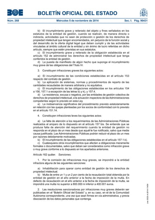 BOLETÍN OFICIAL DEL ESTADO 
Núm. 268 Miércoles 5 de noviembre de 2014 Sec. I. Pág. 90431 
b) El incumplimiento grave y reiterado del objeto y fines señalados en los estatutos de la entidad de gestión, cuando se realicen, de manera directa o indirecta, actividades que no sean de protección o gestión de los derechos de propiedad intelectual que tengan encomendados, sin perjuicio de la función social y del desarrollo de la oferta digital legal que deben cumplir y de las actividades vinculadas al ámbito cultural de la entidad y sin ánimo de lucro referidas en dicho artículo, siempre que estén previstas en sus estatutos. 
c) El incumplimiento grave y reiterado de la obligación establecida en el artículo 152 de administrar los derechos de propiedad intelectual que tenga conferidos la entidad de gestión. 
d) La puesta de manifiesto de algún hecho que suponga el incumplimiento muy grave de las obligaciones del Título IV. 
3. Constituyen infracciones graves los siguientes actos: 
a) El incumplimiento de las condiciones establecidas en el artículo 153 respecto del contrato de gestión. 
b) La aplicación de sistemas, normas y procedimientos de reparto de las cantidades recaudadas de manera arbitraria y no equitativa. 
c) El incumplimiento de las obligaciones establecidas en los artículos 154 a 156, 157.1 a excepción de las letras b) y k), y 157.4. 
d) La resistencia, excusa o negativa, por las entidades de gestión colectiva de derechos de propiedad intelectual, a la actuación inspectora de las Administraciones competentes según lo previsto en esta Ley. 
e) La inobservancia significativa del procedimiento previsto estatutariamente en relación con las quejas planteadas por los socios de conformidad con lo previsto en el artículo 151.14. 
4. Constituyen infracciones leves los siguientes actos: 
a) La falta de atención a los requerimientos de las Administraciones Públicas realizados al amparo de lo dispuesto en el artículo 157 bis. Se entiende que se produce falta de atención del requerimiento cuando la entidad de gestión no responda en el plazo de un mes desde que aquél le fue notificado, salvo que medie causa justificada. Las Administraciones Públicas podrán reducir el plazo de un mes por razones debidamente motivadas. 
b) El incumplimiento de las obligaciones establecidas en el artículo 157.1.k). 
c) Cualesquiera otros incumplimientos que afecten a obligaciones meramente formales o documentales, salvo que deban ser considerados como infracción grave o muy grave conforme a lo dispuesto en los apartados anteriores. 
Artículo 162 quáter. Sanciones. 
1. Por la comisión de infracciones muy graves, se impondrá a la entidad infractora alguna de las siguientes sanciones: 
a) Inhabilitación para operar como entidad de gestión de los derechos de propiedad intelectual. 
b) Multa de entre un 1 y un 2 por ciento de la recaudación total obtenida por la entidad de gestión en el año anterior a la fecha de imposición de la multa. En defecto de recaudación en el año anterior a la fecha de imposición de la multa, se impondrá una multa no superior a 800.000 ni inferior a 400.001 euros. 
2. Las resoluciones sancionadoras por infracciones muy graves deberán ser publicadas en el “Boletín Oficial del Estado” y, en su caso, en el de la Comunidad Autónoma correspondiente, una vez que sean firmes en vía administrativa, y previa disociación de los datos personales que contenga. 
cve: BOE-A-2014-11404 
 