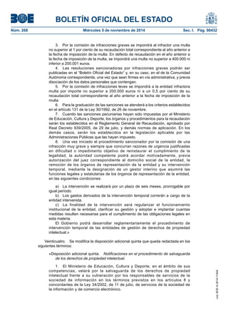 BOLETÍN OFICIAL DEL ESTADO 
Núm. 268 Miércoles 5 de noviembre de 2014 Sec. I. Pág. 90432 
3. Por la comisión de infracciones graves se impondrá al infractor una multa no superior al 1 por ciento de su recaudación total correspondiente al año anterior a la fecha de imposición de la multa. En defecto de recaudación en el año anterior a la fecha de imposición de la multa, se impondrá una multa no superior a 400.000 ni inferior a 200.001 euros. 
4. Las resoluciones sancionadoras por infracciones graves podrán ser publicadas en el “Boletín Oficial del Estado” y, en su caso, en el de la Comunidad Autónoma correspondiente, una vez que sean firmes en vía administrativa, y previa disociación de los datos personales que contengan. 
5. Por la comisión de infracciones leves se impondrá a la entidad infractora multa por importe no superior a 200.000 euros ni a un 0,5 por ciento de su recaudación total correspondiente al año anterior a la fecha de imposición de la multa. 
6. Para la graduación de las sanciones se atenderá a los criterios establecidos en el artículo 131 de la Ley 30/1992, de 26 de noviembre. 
7. Cuando las sanciones pecuniarias hayan sido impuestas por el Ministerio de Educación, Cultura y Deporte, los órganos y procedimientos para la recaudación serán los establecidos en el Reglamento General de Recaudación, aprobado por Real Decreto 939/2005, de 29 de julio, y demás normas de aplicación. En los demás casos, serán los establecidos en la legislación aplicable por las Administraciones Públicas que las hayan impuesto. 
8. Una vez iniciado el procedimiento sancionador por la comisión de una infracción muy grave y siempre que concurran razones de urgencia justificadas en dificultad o impedimento objetivo de reinstaurar el cumplimiento de la legalidad, la autoridad competente podrá acordar motivadamente, previa autorización del juez correspondiente al domicilio social de la entidad, la remoción de los órganos de representación de la entidad y su intervención temporal, mediante la designación de un gestor interino que asumirá las funciones legales y estatutarias de los órganos de representación de la entidad, en las siguientes condiciones: 
a) La intervención se realizará por un plazo de seis meses, prorrogable por igual período. 
b) Los gastos derivados de la intervención temporal correrán a cargo de la entidad intervenida. 
c) La finalidad de la intervención será regularizar el funcionamiento institucional de la entidad, clarificar su gestión y adoptar e implantar cuantas medidas resulten necesarias para el cumplimiento de las obligaciones legales en esta materia. 
El Gobierno podrá desarrollar reglamentariamente el procedimiento de intervención temporal de las entidades de gestión de derechos de propiedad intelectual.» 
Veinticuatro. Se modifica la disposición adicional quinta que queda redactada en los siguientes términos: 
«Disposición adicional quinta. Notificaciones en el procedimiento de salvaguarda de los derechos de propiedad intelectual. 
1. El Ministerio de Educación, Cultura y Deporte, en el ámbito de sus competencias, velará por la salvaguarda de los derechos de propiedad intelectual frente a su vulneración por los responsables de servicios de la sociedad de información en los términos previstos en los artículos 8 y concordantes de la Ley 34/2002, de 11 de julio, de servicios de la sociedad de la información y de comercio electrónico. 
cve: BOE-A-2014-11404 
 