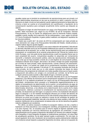 BOLETÍN OFICIAL DEL ESTADO 
Núm. 268 Miércoles 5 de noviembre de 2014 Sec. I. Pág. 90406 
aquellas copias que no tendrán la consideración de reproducciones para uso privado o al fijarse determinadas situaciones en las que se producirá un daño o perjuicio mínimo. Asimismo el citado vínculo se hará patente cuando reglamentariamente se desarrollen los criterios a tener en cuenta en el procedimiento de cuantificación y liquidación de la compensación equitativa para consignar anualmente dicha cuantía que después se referirá. 
Respecto al origen de esta financiación con cargo a los Presupuestos Generales del Estado, debe recordarse que, según la Ley 47/2003, de 26 de noviembre, General Presupuestaria, la ley es fuente de obligaciones para la Hacienda Pública estatal, exigibles cuando resulten de la ejecución de los presupuestos, y que, según el artículo 31.2 de la Constitución Española, el gasto público realizará una asignación equitativa de los recursos públicos. 
Puesto que a partir del 1 de enero de 2012 la compensación por copia privada se viene abonando con cargo a los Presupuestos Generales del Estado, resulta preciso y urgente realizar algunos ajustes legales. 
En estas circunstancias se procede a una nueva redacción del apartado 2 del artículo 31 del texto refundido de la Ley de Propiedad Intelectual que supone su restricción como consecuencia de la exclusión, por un lado, de las reproducciones para uso profesional o empresarial, en cumplimiento de la reciente jurisprudencia del Tribunal de Justicia de la Unión Europea, y por otra parte de las reproducciones a partir de soportes físicos que no sean propiedad del usuario, incluyéndose aquellas no adquiridas por compraventa mercantil, y mediante comunicación pública, salvo las reproducciones individuales de obras a las que se haya accedido a través de un acto legítimo de comunicación pública, mediante la difusión de la imagen, del sonido o de ambos. Al dejar de quedar amparadas por el límite de copia privada, estas reproducciones, cuando carezcan de autorización, devienen ilícitas y no podrán ser objeto de la compensación equitativa. Asimismo se especifican, en un nuevo apartado 3 al artículo 31, los supuestos excluidos del límite de copia privada, de tal modo que ya no sólo estarán excluidas las bases de datos electrónicas y los programas de ordenador sino todas aquellas obras que se hayan puesto a disposición del público con arreglo a lo convenido por contrato, de tal forma que cualquier persona pueda acceder a ellas desde el lugar y momento que elija. 
Por otra parte, se modifica el artículo 25 del texto refundido de la Ley de Propiedad Intelectual, a los efectos de reconocer que la compensación equitativa a la que se refiere el artículo 31.2 se realizará anualmente con cargo a la Ley de Presupuestos Generales del Estado, remitiéndose dicho precepto a lo establecido reglamentariamente en lo relativo al procedimiento de determinación de la cuantía y al procedimiento de pago de dicha compensación. No obstante la anterior remisión, resulta oportuno prever legalmente determinadas directrices, a los efectos de la determinación de la cuantía de la citada compensación, relativas a precisar la consideración de reproducciones como copias privadas, de situaciones que dan lugar a un perjuicio mínimo o la modulación del perjuicio según la adopción o no de medidas tecnológicas eficaces por el titular del derecho de reproducción. Todas ellas, en consonancia con la más reciente jurisprudencia comunitaria. Asimismo se prevé que el pago se realizará a través de las entidades de gestión de derechos de propiedad intelectual, todo ello a los efectos de hacer posible y más eficaz la posterior distribución de la compensación al estarse ante uno de los derechos de gestión colectiva obligatoria por excelencia. 
Por último, se estima necesario modificar la excepción relativa a la cita y reseña e ilustración con fines educativos o de investigación científica, principalmente en lo relativo a la obra impresa. Así, se actualiza para el entorno digital el régimen aplicable a las reseñas realizadas por servicios electrónicos de agregación de contenidos, si bien especificándose que la puesta a disposición del público por terceros de cualquier imagen, obra fotográfica o mera fotografía divulgada en publicaciones periódicas o en sitios Web de actualización periódica, ha de estar siempre sujeta a autorización. Por otro lado, la actual regulación de la cita e ilustración de la enseñanza queda prácticamente inalterada con el alcance actual respecto a pequeños fragmentos de obras, salvo en el supuesto de 
cve: BOE-A-2014-11404 
 