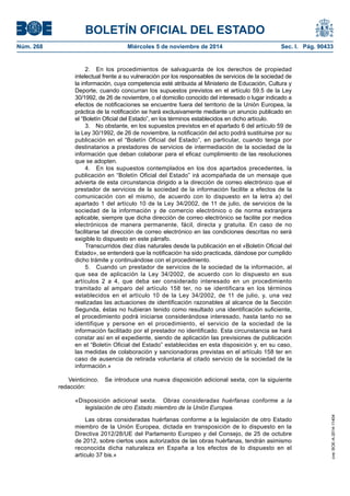 BOLETÍN OFICIAL DEL ESTADO 
Núm. 268 Miércoles 5 de noviembre de 2014 Sec. I. Pág. 90433 
2. En los procedimientos de salvaguarda de los derechos de propiedad intelectual frente a su vulneración por los responsables de servicios de la sociedad de la información, cuya competencia esté atribuida al Ministerio de Educación, Cultura y Deporte, cuando concurran los supuestos previstos en el artículo 59.5 de la Ley 30/1992, de 26 de noviembre, o el domicilio conocido del interesado o lugar indicado a efectos de notificaciones se encuentre fuera del territorio de la Unión Europea, la práctica de la notificación se hará exclusivamente mediante un anuncio publicado en el “Boletín Oficial del Estado”, en los términos establecidos en dicho artículo. 
3. No obstante, en los supuestos previstos en el apartado 6 del artículo 59 de la Ley 30/1992, de 26 de noviembre, la notificación del acto podrá sustituirse por su publicación en el “Boletín Oficial del Estado”, en particular, cuando tenga por destinatarios a prestadores de servicios de intermediación de la sociedad de la información que deban colaborar para el eficaz cumplimiento de las resoluciones que se adopten. 
4. En los supuestos contemplados en los dos apartados precedentes, la publicación en “Boletín Oficial del Estado” irá acompañada de un mensaje que advierta de esta circunstancia dirigido a la dirección de correo electrónico que el prestador de servicios de la sociedad de la información facilite a efectos de la comunicación con el mismo, de acuerdo con lo dispuesto en la letra a) del apartado 1 del artículo 10 de la Ley 34/2002, de 11 de julio, de servicios de la sociedad de la información y de comercio electrónico o de norma extranjera aplicable, siempre que dicha dirección de correo electrónico se facilite por medios electrónicos de manera permanente, fácil, directa y gratuita. En caso de no facilitarse tal dirección de correo electrónico en las condiciones descritas no será exigible lo dispuesto en este párrafo. 
Transcurridos diez días naturales desde la publicación en el «Boletín Oficial del Estado», se entenderá que la notificación ha sido practicada, dándose por cumplido dicho trámite y continuándose con el procedimiento. 
5. Cuando un prestador de servicios de la sociedad de la información, al que sea de aplicación la Ley 34/2002, de acuerdo con lo dispuesto en sus artículos 2 a 4, que deba ser considerado interesado en un procedimiento tramitado al amparo del artículo 158 ter, no se identificara en los términos establecidos en el artículo 10 de la Ley 34/2002, de 11 de julio, y, una vez realizadas las actuaciones de identificación razonables al alcance de la Sección Segunda, éstas no hubieran tenido como resultado una identificación suficiente, el procedimiento podrá iniciarse considerándose interesado, hasta tanto no se identifique y persone en el procedimiento, el servicio de la sociedad de la información facilitado por el prestador no identificado. Esta circunstancia se hará constar así en el expediente, siendo de aplicación las previsiones de publicación en el “Boletín Oficial del Estado” establecidas en esta disposición y, en su caso, las medidas de colaboración y sancionadoras previstas en el artículo 158 ter en caso de ausencia de retirada voluntaria al citado servicio de la sociedad de la información.» 
Veinticinco. Se introduce una nueva disposición adicional sexta, con la siguiente redacción: 
«Disposición adicional sexta. Obras consideradas huérfanas conforme a la legislación de otro Estado miembro de la Unión Europea. 
Las obras consideradas huérfanas conforme a la legislación de otro Estado miembro de la Unión Europea, dictada en transposición de lo dispuesto en la Directiva 2012/28/UE del Parlamento Europeo y del Consejo, de 25 de octubre de 2012, sobre ciertos usos autorizados de las obras huérfanas, tendrán asimismo reconocida dicha naturaleza en España a los efectos de lo dispuesto en el artículo 37 bis.» 
cve: BOE-A-2014-11404 
 