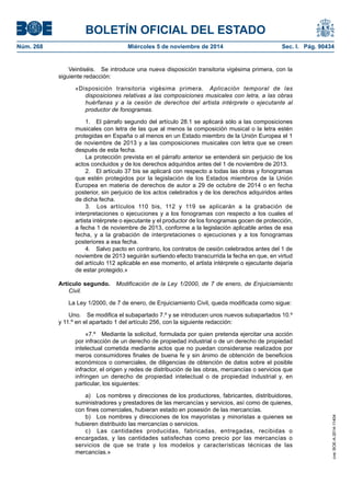 BOLETÍN OFICIAL DEL ESTADO 
Núm. 268 Miércoles 5 de noviembre de 2014 Sec. I. Pág. 90434 
Veintiséis. Se introduce una nueva disposición transitoria vigésima primera, con la siguiente redacción: 
«Disposición transitoria vigésima primera. Aplicación temporal de las disposiciones relativas a las composiciones musicales con letra, a las obras huérfanas y a la cesión de derechos del artista intérprete o ejecutante al productor de fonogramas. 
1. El párrafo segundo del artículo 28.1 se aplicará sólo a las composiciones musicales con letra de las que al menos la composición musical o la letra estén protegidas en España o al menos en un Estado miembro de la Unión Europea el 1 de noviembre de 2013 y a las composiciones musicales con letra que se creen después de esta fecha. 
La protección prevista en el párrafo anterior se entenderá sin perjuicio de los actos concluidos y de los derechos adquiridos antes del 1 de noviembre de 2013. 
2. El artículo 37 bis se aplicará con respecto a todas las obras y fonogramas que estén protegidos por la legislación de los Estados miembros de la Unión Europea en materia de derechos de autor a 29 de octubre de 2014 o en fecha posterior, sin perjuicio de los actos celebrados y de los derechos adquiridos antes de dicha fecha. 
3. Los artículos 110 bis, 112 y 119 se aplicarán a la grabación de interpretaciones o ejecuciones y a los fonogramas con respecto a los cuales el artista intérprete o ejecutante y el productor de los fonogramas gocen de protección, a fecha 1 de noviembre de 2013, conforme a la legislación aplicable antes de esa fecha, y a la grabación de interpretaciones o ejecuciones y a los fonogramas posteriores a esa fecha. 
4. Salvo pacto en contrario, los contratos de cesión celebrados antes del 1 de noviembre de 2013 seguirán surtiendo efecto transcurrida la fecha en que, en virtud del artículo 112 aplicable en ese momento, el artista intérprete o ejecutante dejaría de estar protegido.» 
Artículo segundo. Modificación de la Ley 1/2000, de 7 de enero, de Enjuiciamiento Civil. 
La Ley 1/2000, de 7 de enero, de Enjuiciamiento Civil, queda modificada como sigue: 
Uno. Se modifica el subapartado 7.º y se introducen unos nuevos subapartados 10.º y 11.º en el apartado 1 del artículo 256, con la siguiente redacción: 
«7.º Mediante la solicitud, formulada por quien pretenda ejercitar una acción por infracción de un derecho de propiedad industrial o de un derecho de propiedad intelectual cometida mediante actos que no puedan considerarse realizados por meros consumidores finales de buena fe y sin ánimo de obtención de beneficios económicos o comerciales, de diligencias de obtención de datos sobre el posible infractor, el origen y redes de distribución de las obras, mercancías o servicios que infringen un derecho de propiedad intelectual o de propiedad industrial y, en particular, los siguientes: 
a) Los nombres y direcciones de los productores, fabricantes, distribuidores, suministradores y prestadores de las mercancías y servicios, así como de quienes, con fines comerciales, hubieran estado en posesión de las mercancías. 
b) Los nombres y direcciones de los mayoristas y minoristas a quienes se hubieren distribuido las mercancías o servicios. 
c) Las cantidades producidas, fabricadas, entregadas, recibidas o encargadas, y las cantidades satisfechas como precio por las mercancías o servicios de que se trate y los modelos y características técnicas de las mercancías.» 
cve: BOE-A-2014-11404 
 