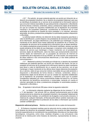 BOLETÍN OFICIAL DEL ESTADO 
Núm. 268 Miércoles 5 de noviembre de 2014 Sec. I. Pág. 90435 
«10.º Por petición, de quien pretenda ejercitar una acción por infracción de un derecho de propiedad industrial o de un derecho de propiedad intelectual, para que se identifique al prestador de un servicio de la sociedad de la información sobre el que concurran indicios razonables de que está poniendo a disposición o difundiendo de forma directa o indirecta, contenidos, obras o prestaciones objeto de tal derecho sin que se cumplan los requisitos establecidos por la legislación de propiedad industrial o de propiedad intelectual, considerando la existencia de un nivel apreciable de audiencia en España de dicho prestador o un volumen, asimismo apreciable, de obras y prestaciones protegidas no autorizadas puestas a disposición o difundidas. 
La solicitud estará referida a la obtención de los datos necesarios para llevar a cabo la identificación y podrá dirigirse a los prestadores de servicios de la sociedad de la información, de pagos electrónicos y de publicidad que mantengan o hayan mantenido en los últimos doce meses relaciones de prestación de un servicio con el prestador de servicios de la sociedad de la información que se desee identificar. Los citados prestadores proporcionarán la información solicitada, siempre que ésta pueda extraerse de los datos de que dispongan o conserven como resultado de la relación de servicio que mantengan o hayan mantenido con el prestador de servicios objeto de identificación, salvo los datos que exclusivamente estuvieran siendo objeto de tratamiento por un proveedor de servicios de Internet en cumplimiento de lo dispuesto en la Ley 25/2007, de 18 de octubre, de conservación de datos relativos a las comunicaciones electrónicas y a las redes públicas de comunicaciones.» 
«11.º Mediante la solicitud, formulada por el titular de un derecho de propiedad intelectual que pretenda ejercitar una acción por infracción del mismo, de que un prestador de servicios de la sociedad de la información aporte los datos necesarios para llevar a cabo la identificación de un usuario de sus servicios, con el que mantengan o hayan mantenido en los últimos doce meses relaciones de prestación de un servicio, sobre el que concurran indicios razonables de que está poniendo a disposición o difundiendo de forma directa o indirecta, contenidos, obras o prestaciones objeto de tal derecho sin que se cumplan los requisitos establecidos por la legislación de propiedad intelectual, y mediante actos que no puedan considerarse realizados por meros consumidores finales de buena fe y sin ánimo de obtención de beneficios económicos o comerciales, teniendo en cuenta el volumen apreciable de obras y prestaciones protegidas no autorizadas puestas a disposición o difundidas.» 
Dos. El apartado 4 del artículo 259 pasa a tener la siguiente redacción: 
«4. La información obtenida mediante las diligencias de los números 7, 8, 10 y 11 del apartado 1 del artículo 256 se utilizará exclusivamente para la tutela jurisdiccional de los derechos de propiedad industrial o de propiedad intelectual del solicitante de las medidas, con prohibición de divulgarla o comunicarla a terceros. A instancia de cualquier interesado, el tribunal podrá atribuir carácter reservado a las actuaciones, para garantizar la protección de los datos e información que tuvieran carácter confidencial.» 
Disposición adicional primera. Medidas de reducción de los costes de transacción. 
1. El Gobierno impulsará medidas para la reducción de los costes de transacción entre titulares de derechos de propiedad intelectual y los usuarios de tales derechos, tomando especialmente en consideración las posibilidades ofrecidas por los desarrollos tecnológicos, incluyendo, entre otras, medidas dirigidas a una articulación más eficiente de la interlocución entre titulares de derechos, representantes de éstos y usuarios. 
cve: BOE-A-2014-11404 
 