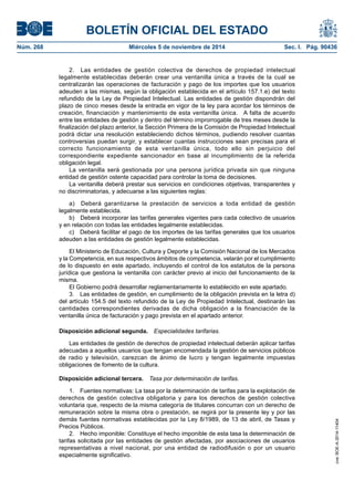 BOLETÍN OFICIAL DEL ESTADO 
Núm. 268 Miércoles 5 de noviembre de 2014 Sec. I. Pág. 90436 
2. Las entidades de gestión colectiva de derechos de propiedad intelectual legalmente establecidas deberán crear una ventanilla única a través de la cual se centralizarán las operaciones de facturación y pago de los importes que los usuarios adeuden a las mismas, según la obligación establecida en el artículo 157.1.e) del texto refundido de la Ley de Propiedad Intelectual. Las entidades de gestión dispondrán del plazo de cinco meses desde la entrada en vigor de la ley para acordar los términos de creación, financiación y mantenimiento de esta ventanilla única. A falta de acuerdo entre las entidades de gestión y dentro del término improrrogable de tres meses desde la finalización del plazo anterior, la Sección Primera de la Comisión de Propiedad Intelectual podrá dictar una resolución estableciendo dichos términos, pudiendo resolver cuantas controversias puedan surgir, y establecer cuantas instrucciones sean precisas para el correcto funcionamiento de esta ventanilla única, todo ello sin perjuicio del correspondiente expediente sancionador en base al incumplimiento de la referida obligación legal. 
La ventanilla será gestionada por una persona jurídica privada sin que ninguna entidad de gestión ostente capacidad para controlar la toma de decisiones. 
La ventanilla deberá prestar sus servicios en condiciones objetivas, transparentes y no discriminatorias, y adecuarse a las siguientes reglas: 
a) Deberá garantizarse la prestación de servicios a toda entidad de gestión legalmente establecida. 
b) Deberá incorporar las tarifas generales vigentes para cada colectivo de usuarios y en relación con todas las entidades legalmente establecidas. 
c) Deberá facilitar el pago de los importes de las tarifas generales que los usuarios adeuden a las entidades de gestión legalmente establecidas. 
El Ministerio de Educación, Cultura y Deporte y la Comisión Nacional de los Mercados y la Competencia, en sus respectivos ámbitos de competencia, velarán por el cumplimiento de lo dispuesto en este apartado, incluyendo el control de los estatutos de la persona jurídica que gestiona la ventanilla con carácter previo al inicio del funcionamiento de la misma. 
El Gobierno podrá desarrollar reglamentariamente lo establecido en este apartado. 
3. Las entidades de gestión, en cumplimiento de la obligación prevista en la letra d) del artículo 154.5 del texto refundido de la Ley de Propiedad Intelectual, destinarán las cantidades correspondientes derivadas de dicha obligación a la financiación de la ventanilla única de facturación y pago prevista en el apartado anterior. 
Disposición adicional segunda. Especialidades tarifarias. 
Las entidades de gestión de derechos de propiedad intelectual deberán aplicar tarifas adecuadas a aquellos usuarios que tengan encomendada la gestión de servicios públicos de radio y televisión, carezcan de ánimo de lucro y tengan legalmente impuestas obligaciones de fomento de la cultura. 
Disposición adicional tercera. Tasa por determinación de tarifas. 
1. Fuentes normativas: La tasa por la determinación de tarifas para la explotación de derechos de gestión colectiva obligatoria y para los derechos de gestión colectiva voluntaria que, respecto de la misma categoría de titulares concurran con un derecho de remuneración sobre la misma obra o prestación, se regirá por la presente ley y por las demás fuentes normativas establecidas por la Ley 8/1989, de 13 de abril, de Tasas y Precios Públicos. 
2. Hecho imponible: Constituye el hecho imponible de esta tasa la determinación de tarifas solicitada por las entidades de gestión afectadas, por asociaciones de usuarios representativas a nivel nacional, por una entidad de radiodifusión o por un usuario especialmente significativo. 
cve: BOE-A-2014-11404 
 