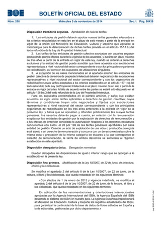 BOLETÍN OFICIAL DEL ESTADO 
Núm. 268 Miércoles 5 de noviembre de 2014 Sec. I. Pág. 90438 
Disposición transitoria segunda. Aprobación de nuevas tarifas. 
1. Las entidades de gestión deberán aprobar nuevas tarifas generales adecuadas a los criterios establecidos en esta ley en el plazo de seis meses a partir de la entrada en vigor de la orden del Ministerio de Educación, Cultura y Deporte que apruebe la metodología para la determinación de dichas tarifas prevista en el artículo 157.1.b) del texto refundido de la Ley de Propiedad Intelectual. 
2. Las tarifas de las entidades de gestión colectiva acordadas con usuarios seguirán produciendo plenos efectos durante la vigencia de los acuerdos, y durante un plazo máximo de tres años a partir de la entrada en vigor de esta ley, cuando se refieran a derechos exclusivos y la entidad de gestión pueda acreditar que tiene acuerdos con asociaciones representativas a nivel nacional del sector correspondiente o con los principales organismos de radiodifusión, así como en los supuestos de utilizaciones singulares. 
3. A excepción de los casos mencionados en el apartado anterior, las entidades de gestión colectiva de derechos de propiedad intelectual deberán negociar con las asociaciones representativas a nivel nacional del sector correspondiente y con los organismos de radiodifusión nuevas tarifas adaptadas a los criterios establecidos en el artículo 157.1 b) del texto refundido de la Ley de Propiedad Intelectual en el plazo máximo de un año a partir de la entrada en vigor de la ley. A falta de acuerdo entre las partes se estará a lo dispuesto en el artículo 158 bis.3 del texto refundido de la Ley de Propiedad Intelectual. 
Para los supuestos contemplados en el párrafo anterior, y salvo que existan acuerdos en vigor sobre tarifas aplicables a derechos de gestión colectiva, cuyos términos y condiciones hayan sido negociados y fijados con asociaciones representativas a nivel nacional del sector correspondiente o con los principales organismos de radiodifusión en los tres años anteriores a la entrada en vigor de la presente ley, y hasta que se aprueben y difundan públicamente las nuevas tarifas generales, los usuarios deberán pagar a cuenta, en relación con la remuneración exigida por las entidades de gestión por la explotación de derechos de remuneración y a los efectos de entender concedida la autorización respecto a los derechos exclusivos concurrentes con éstos, el 70 por 100 de las tarifas generales aprobadas por cada entidad de gestión. Cuando un acto de explotación de una obra o prestación protegida esté sujeto a un derecho de remuneración y concurra con un derecho exclusivo sobre la misma obra o prestación de la misma categoría de titulares a la que corresponde el derecho de remuneración, la tarifa de ambos derechos se someterá al régimen establecido en este apartado. 
Disposición derogatoria única. Derogación normativa. 
Quedan derogadas las disposiciones de igual o inferior rango que se opongan a lo establecido en la presente ley. 
Disposición final primera. Modificación de la Ley 10/2007, de 22 de junio, de la lectura, el libro y las bibliotecas. 
Se modifica el apartado 2 del artículo 8 de la Ley 10/2007, de 22 de junio, de la lectura, el libro y las bibliotecas, que queda redactado en los siguientes términos: 
«Con efectos de 1 de enero de 2015 y vigencia indefinida, se modifica el apartado 2 del artículo 8 de la Ley 10/2007, de 22 de junio, de la lectura, el libro y las bibliotecas, que queda redactado en los siguientes términos: 
En aplicación de las recomendaciones y orientaciones internacionales aprobadas por la Agencia Internacional del ISBN, la Agencia Española del ISBN desarrolla el sistema del ISBN en nuestro país. La Agencia Española proporcionará al Ministerio de Educación, Cultura y Deporte los registros actualizados del ISBN, para garantizar la continuidad de la base de datos de libros editados en España y la de editoriales, gestionadas por dicho departamento.» 
cve: BOE-A-2014-11404 
 