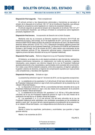 BOLETÍN OFICIAL DEL ESTADO 
Núm. 268 Miércoles 5 de noviembre de 2014 Sec. I. Pág. 90439 
Disposición final segunda. Título competencial. 
El artículo primero y las disposiciones adicionales y transitorias se aprueban al amparo de lo dispuesto en el artículo 149.1.9.ª de la Constitución Española, que atribuye al Estado la competencia sobre legislación en materia de propiedad intelectual. 
El artículo segundo se aprueba al amparo de lo dispuesto en el artículo 149.1.6.ª y 8.ª de la Constitución Española, que atribuye al Estado la competencia sobre legislación procesal y legislación civil. 
Disposición final tercera. Incorporación de Derecho de la Unión Europea. 
Mediante esta ley se incorpora al Derecho español la Directiva 2011/77/UE del Parlamento Europeo y del Consejo, de 27 de septiembre de 2011, por la que se modifica la Directiva 2006/116/CE relativa al plazo de protección del derecho de autor y de determinados derechos afines (artículos 110 bis 112 y 119, y Disposición transitoria vigésima primera del texto refundido de la Ley de Propiedad Intelectual), y la Directiva 2012/28/UE del Parlamento Europeo y del Consejo, de 25 de octubre de 2012, sobre ciertos usos autorizados de las obras huérfanas (artículo 37 bis, disposición adicional sexta y disposición transitoria vigésima primera del texto refundido de la Ley de Propiedad Intelectual). 
Disposición final cuarta. Reforma integral de la Ley de Propiedad Intelectual. 
El Gobierno, en el plazo de un año desde la entrada en vigor de esta ley, realizará los trabajos preliminares necesarios, en colaboración con todos los sectores y agentes interesados, para preparar una reforma integral de la Ley de Propiedad Intelectual ajustada plenamente a las necesidades y oportunidades de la sociedad del conocimiento. Con vistas a esa reforma deberán evaluarse, entre otros aspectos, el régimen aplicable a la gestión colectiva de derechos, el régimen de compensación equitativa por copia privada y las competencias y naturaleza del regulador. 
Disposición final quinta. Entrada en vigor. 
La presente ley entrará en vigor el 1 de enero de 2015, con las siguientes excepciones: 
a) Lo establecido en los apartados 3 y 4 del artículo 32 del texto refundido de la Ley de Propiedad Intelectual entrará en vigor al año de la publicación de la presente ley en el «Boletín Oficial del Estado». 
b) Lo dispuesto en el artículo 158 ter y concordantes del texto refundido de la Ley de Propiedad Intelectual entrará en vigor a los dos meses de la publicación de la presente ley en el «Boletín Oficial del Estado». 
c) Lo establecido en los artículos 154, apartados 7 y 8, 162 ter y 162 quáter del texto refundido de la Ley de Propiedad Intelectual entrará en vigor a los seis meses de la publicación de esta ley en el «Boletín Oficial del Estado». 
d) Los apartados 3, 4, 5 y 6 del artículo 154 del texto refundido de la Ley de Propiedad Intelectual serán aplicables a las cantidades recaudadas por las entidades de gestión a partir del 1 de enero del año natural siguiente a la publicación de la presente ley en el «Boletín Oficial del Estado», con independencia de la fecha de su devengo. 
Por tanto, 
Mando a todos los españoles, particulares y autoridades, que guarden y hagan guardar esta ley. 
Madrid, 4 de noviembre de 2014. 
FELIPE R. 
El Presidente del Gobierno, 
MARIANO RAJOY BREY 
cve: BOE-A-2014-11404 
http://www.boe.es BOLETÍN OFICIAL DEL ESTADO D. L.: M-1/1958 - ISSN: 0212-033X 