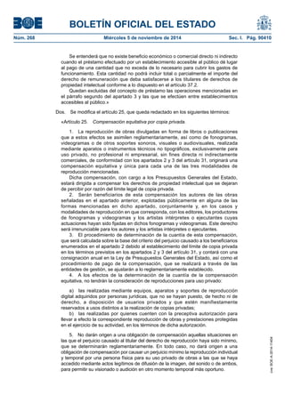 BOLETÍN OFICIAL DEL ESTADO 
Núm. 268 Miércoles 5 de noviembre de 2014 Sec. I. Pág. 90410 
Se entenderá que no existe beneficio económico o comercial directo ni indirecto cuando el préstamo efectuado por un establecimiento accesible al público dé lugar al pago de una cantidad que no exceda de lo necesario para cubrir los gastos de funcionamiento. Esta cantidad no podrá incluir total o parcialmente el importe del derecho de remuneración que deba satisfacerse a los titulares de derechos de propiedad intelectual conforme a lo dispuesto en el artículo 37.2. 
Quedan excluidas del concepto de préstamo las operaciones mencionadas en el párrafo segundo del apartado 3 y las que se efectúen entre establecimientos accesibles al público.» 
Dos. Se modifica el artículo 25, que queda redactado en los siguientes términos: 
«Artículo 25. Compensación equitativa por copia privada. 
1. La reproducción de obras divulgadas en forma de libros o publicaciones que a estos efectos se asimilen reglamentariamente, así como de fonogramas, videogramas o de otros soportes sonoros, visuales o audiovisuales, realizada mediante aparatos o instrumentos técnicos no tipográficos, exclusivamente para uso privado, no profesional ni empresarial, sin fines directa ni indirectamente comerciales, de conformidad con los apartados 2 y 3 del artículo 31, originará una compensación equitativa y única para cada una de las tres modalidades de reproducción mencionadas. 
Dicha compensación, con cargo a los Presupuestos Generales del Estado, estará dirigida a compensar los derechos de propiedad intelectual que se dejaran de percibir por razón del límite legal de copia privada. 
2. Serán beneficiarios de esta compensación los autores de las obras señaladas en el apartado anterior, explotadas públicamente en alguna de las formas mencionadas en dicho apartado, conjuntamente y, en los casos y modalidades de reproducción en que corresponda, con los editores, los productores de fonogramas y videogramas y los artistas intérpretes o ejecutantes cuyas actuaciones hayan sido fijadas en dichos fonogramas y videogramas. Este derecho será irrenunciable para los autores y los artistas intérpretes o ejecutantes. 
3. El procedimiento de determinación de la cuantía de esta compensación, que será calculada sobre la base del criterio del perjuicio causado a los beneficiarios enumerados en el apartado 2 debido al establecimiento del límite de copia privada en los términos previstos en los apartados 2 y 3 del artículo 31, y contará con una consignación anual en la Ley de Presupuestos Generales del Estado, así como el procedimiento de pago de la compensación, que se realizará a través de las entidades de gestión, se ajustarán a lo reglamentariamente establecido. 
4. A los efectos de la determinación de la cuantía de la compensación equitativa, no tendrán la consideración de reproducciones para uso privado: 
a) las realizadas mediante equipos, aparatos y soportes de reproducción digital adquiridos por personas jurídicas, que no se hayan puesto, de hecho ni de derecho, a disposición de usuarios privados y que estén manifiestamente reservados a usos distintos a la realización de copias privadas; 
b) las realizadas por quienes cuenten con la preceptiva autorización para llevar a efecto la correspondiente reproducción de obras y prestaciones protegidas en el ejercicio de su actividad, en los términos de dicha autorización. 
5. No darán origen a una obligación de compensación aquellas situaciones en las que el perjuicio causado al titular del derecho de reproducción haya sido mínimo, que se determinarán reglamentariamente. En todo caso, no dará origen a una obligación de compensación por causar un perjuicio mínimo la reproducción individual y temporal por una persona física para su uso privado de obras a las que se haya accedido mediante actos legítimos de difusión de la imagen, del sonido o de ambos, para permitir su visionado o audición en otro momento temporal más oportuno. 
cve: BOE-A-2014-11404 
 