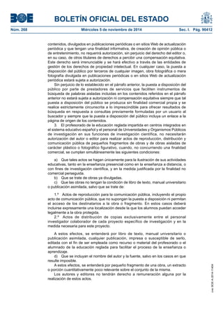 BOLETÍN OFICIAL DEL ESTADO 
Núm. 268 Miércoles 5 de noviembre de 2014 Sec. I. Pág. 90412 
contenidos, divulgados en publicaciones periódicas o en sitios Web de actualización periódica y que tengan una finalidad informativa, de creación de opinión pública o de entretenimiento, no requerirá autorización, sin perjuicio del derecho del editor o, en su caso, de otros titulares de derechos a percibir una compensación equitativa. Este derecho será irrenunciable y se hará efectivo a través de las entidades de gestión de los derechos de propiedad intelectual. En cualquier caso, la puesta a disposición del público por terceros de cualquier imagen, obra fotográfica o mera fotografía divulgada en publicaciones periódicas o en sitios Web de actualización periódica estará sujeta a autorización. 
Sin perjuicio de lo establecido en el párrafo anterior, la puesta a disposición del público por parte de prestadores de servicios que faciliten instrumentos de búsqueda de palabras aisladas incluidas en los contenidos referidos en el párrafo anterior no estará sujeta a autorización ni compensación equitativa siempre que tal puesta a disposición del público se produzca sin finalidad comercial propia y se realice estrictamente circunscrita a lo imprescindible para ofrecer resultados de búsqueda en respuesta a consultas previamente formuladas por un usuario al buscador y siempre que la puesta a disposición del público incluya un enlace a la página de origen de los contenidos. 
3. El profesorado de la educación reglada impartida en centros integrados en el sistema educativo español y el personal de Universidades y Organismos Públicos de investigación en sus funciones de investigación científica, no necesitarán autorización del autor o editor para realizar actos de reproducción, distribución y comunicación pública de pequeños fragmentos de obras y de obras aisladas de carácter plástico o fotográfico figurativo, cuando, no concurriendo una finalidad comercial, se cumplan simultáneamente las siguientes condiciones: 
a) Que tales actos se hagan únicamente para la ilustración de sus actividades educativas, tanto en la enseñanza presencial como en la enseñanza a distancia, o con fines de investigación científica, y en la medida justificada por la finalidad no comercial perseguida. 
b) Que se trate de obras ya divulgadas. 
c) Que las obras no tengan la condición de libro de texto, manual universitario o publicación asimilada, salvo que se trate de: 
1.º Actos de reproducción para la comunicación pública, incluyendo el propio acto de comunicación pública, que no supongan la puesta a disposición ni permitan el acceso de los destinatarios a la obra o fragmento. En estos casos deberá incluirse expresamente una localización desde la que los alumnos puedan acceder legalmente a la obra protegida. 
2.º Actos de distribución de copias exclusivamente entre el personal investigador colaborador de cada proyecto específico de investigación y en la medida necesaria para este proyecto. 
A estos efectos, se entenderá por libro de texto, manual universitario o publicación asimilada, cualquier publicación, impresa o susceptible de serlo, editada con el fin de ser empleada como recurso o material del profesorado o el alumnado de la educación reglada para facilitar el proceso de la enseñanza o aprendizaje. 
d) Que se incluyan el nombre del autor y la fuente, salvo en los casos en que resulte imposible. 
A estos efectos, se entenderá por pequeño fragmento de una obra, un extracto o porción cuantitativamente poco relevante sobre el conjunto de la misma. 
Los autores y editores no tendrán derecho a remuneración alguna por la realización de estos actos. 
cve: BOE-A-2014-11404 
 