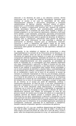 infracción a los derechos de autor y sus derechos conexos. Dichas
infracciones son: a) eludir las medidas tecnológicas impuestas para
controlar el acceso o los usos no autorizados de las obras,
interpretaciones artísticas o ejecuciones, fonogramas o emisiones
radiodifundidas; b) fabricar, importar, distribuir, ofrecer al público,
proporcionar o comercializar dispositivos, productos o componentes, u
ofrecer al público o proporcionar servicios que, respecto de cualquier
medida tecnológica efectiva: sean promocionados, publicitados o
comercializados con el propósito de eludir dicha medida; o tengan un
limitado propósito o un uso comercial significativo, diferente al de eludir
dicha medida; o sean diseñados, producidos, ejecutados principalmente
con el fin de permitir o facilitar la elusión de dicha medida; c) suprimir o
alterar cualquier información sobre la gestión de derechos; d) distribuir o
importar para su distribución, información sobre gestión de derechos
sabiendo que dicha información ha sido suprimida o alterada sin
autorización; e) distribuir, importar para su distribución, transmitir,
comunicar o poner a disposición del público copias de las obras,
interpretaciones o ejecuciones o fonogramas, a sabiendas de que la
información sobre gestión de derechos ha sido suprimida o alterada sin
autorización.
En seguida, la ley establece el régimen de excepciones a dicha
responsabilidad por la comisión de las infracciones de los literales a) y b)
del artículo anterior, entre las que se encuentran: a) actividades no
infractoras de ingeniería inversa respecto a la copia de un programa de
computación obtenida legalmente, realizadas de buena fe y con el único
propósito de lograr la interoperabilidad de un programa de computación
creado independientemente con otros programas; b) actividades de
buena fe realizadas por un investigador que haya obtenido legalmente
una copia, interpretación o ejecución no fijada o muestra de una obra,
interpretación o ejecución o fonograma, y que haya hecho un esfuerzo de
buena fe por obtener la autorización para realizar dichas actividades y
con el único propósito de identificar y analizar fallas y vulnerabilidades de
las tecnologías para codificar y descodificar la información; c) la inclusión
de un componente o parte con el único fin de prevenir el acceso de
menores al contenido inapropiado en línea en una tecnología, producto,
servicio o dispositivo que por sí mismo sea diferente a los mencionados
en el literal b) del artículo 14; d) actividades de buena fe no infractoras
autorizadas por el titular de una computadora, sistema de cómputo o red
de cómputo con el único fin de probar, investigar o corregir la seguridad
de los mismos; e) el acceso por parte de bibliotecas, archivos o
instituciones educativas, sin fines de lucro, a una obra, interpretación o
ejecución o fonograma a la cual no tendría acceso de otro modo, con el
único fin de tomar decisiones sobre adquisiciones; f) actividades no
infractoras con el único fin de identificar y deshabilitar la capacidad de
realizar de manera no divulgada la recolección o difusión de datos de
identificación personal que reflejen las actividades en línea de una
persona natural, de manera que no tenga otro efecto en la capacidad de
cualquier persona de obtener acceso a cualquier obra; g) usos no
infractores de una obra, interpretación o ejecución o fonograma, en una
clase particular de obras determinadas por la ley y teniendo en cuenta la
existencia de evidencia sustancial de un impacto adverso real o potencial
en aquellos usos no infractores; h) la actividad legalmente autorizada de
investigación, protección, seguridad de la información o inteligencia,
llevada a cabo por empleados, agentes o contratistas del gobierno.
Los artículos 16 y 17, a su vez, modifican disposiciones del Código Penal
(Ley 599 de 2000, modificada por la Ley 1032 de 2006 ). El primero de
estos asigna una pena de prisión de cuatro (4) a ocho (8) años y multa a
quien, salvo las excepciones previstas en la ley, sin autorización previa y
 