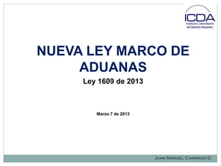 NUEVA LEY MARCO DE
ADUANAS
Ley 1609 de 2013

Marzo 7 de 2013

Juan Manuel Camargo G.

 