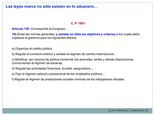 Las leyes marco no sólo existen en lo aduanero…

C. P. 1991:
Artículo 150. Corresponde al Congreso ...

19) Dictar las normas generales, y señalar en ellas los objetivos y criterios a los cuales debe
sujetarse el gobierno para los siguientes efectos:

a) Organizar el crédito público.
b) Regular el comercio exterior y señalar el régimen de cambio internacional...
c) Modificar, por razones de política comercial, los aranceles, tarifas y demás disposiciones
concernientes al régimen de aduanas.
d) Regular las actividades financiera, bursátil, aseguradora...
e) Fijar el régimen salarial y prestacional de los empleados públicos...
f) Regular el régimen de prestaciones sociales mínimas de los trabajadores oficiales.

Juan Manuel Camargo G.

 