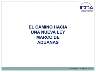 EL CAMINO HACIA
UNA NUEVA LEY
MARCO DE
ADUANAS

Juan Manuel Camargo G.

 