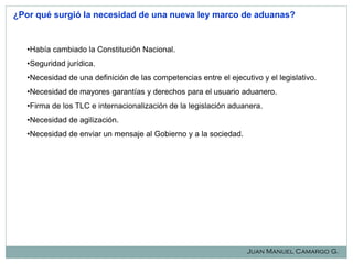 ¿Por qué surgió la necesidad de una nueva ley marco de aduanas?

•Había cambiado la Constitución Nacional.
•Seguridad jurídica.
•Necesidad de una definición de las competencias entre el ejecutivo y el legislativo.
•Necesidad de mayores garantías y derechos para el usuario aduanero.
•Firma de los TLC e internacionalización de la legislación aduanera.
•Necesidad de agilización.
•Necesidad de enviar un mensaje al Gobierno y a la sociedad.

Juan Manuel Camargo G.

 
