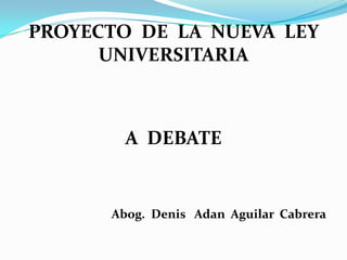 PROYECTO DE LA NUEVA LEY
UNIVERSITARIA
A DEBATE
Abog. Denis Adan Aguilar Cabrera
 