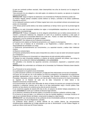 b) para ser nombrado profesor asociado, haber desempeñado tres años de docencia con la categoría de
Profesor auxiliar.
Toda promoción de una categoría a otra está sujeta a la existencia de vacante y se ejecuta en el ejercicio
presupuestal siguiente.
ARTICULO 49°- Según el régimen de dedicación a la Universidad los Profesores Ordinarios pueden ser:
a) Profesor Regular (tiempo completo) cuando dedican su tiempo y actividad a las tareas académicas,
indicadas en el art.43° ;
b) Con dedicación exclusiva cuando el Profesor regular tiene como una actividad ordinaria remunerada la que
presta a la Universidad;
c) Por tiempo parcial cuando dedica a las tareas académicas un tiempo menor que el de la jornada legal de
trabajo.
El Estatuto de cada Universidad establece las reglas e incompatibilidades respectivas de acuerdo con la
Constitución y la presente Ley.
ARTICULO 50°- Profesor investigador es el de categoría extraordinaria que se dedica exclusivamente a la
creación y producción intelectual. Es, designado en razón de su excelencia académica y está sujeto al
régimen especial que la Universidad determine en cada caso . Puede o no haber sido Profesor Ordinario y
encontrarse o no en la condición de cesante o jubilado.
ARTICULO 51°- Son deberes de los Profesores Universitarios:
a) El ejercicio de la cátedra con libertad de pensamiento y con respeto a la discrepancia;
b) Cumplir con el Estatuto de la Universidad y sus Reglamentos y realizar cabalmente y bajo su
responsabilidad las actividades a su cargo;
c) Perfeccionar permanentemente sus conocimientos y su capacidad docente y realizar labor intelectual
creativa;
d) Observar conducta digna;
e) Presentar periódicamente informes sobre el desarrollo de su labor en caso de recibir remuneración especial
por investigación, y
f) Ejercer sus funciones en la Universidad con independencia de toda actividad política partidaria.
El Estatuto de cada Universidad establece un sistema de estricta evaluación del profesor, que incluye la
calificación de su producción intelectual universitaria o extra-universitaria.
Son aplicables a los docentes las siguientes sanciones: amonestación, separación y suspensión previo
proceso.
ARTICULO 52°- De conformidad con el Estatuto de la Universidad, los Profesores Ordinarios tienen derecho
a:
a) La Promoción en la carrera docente;
b) La participación en el gobierno de la Universidad;
c) La libre asociación conforme a la Constitución y la Ley para fines relacionados con los de la Universidad;
d) El goce, por una sola vez, de un año sabático con fines de investigación o de preparación de publicaciones
aprobadas expresamente una y otras por la Universidad. Este beneficio corresponde a los Profesores
Principales o Asociados, a tiempo completo y con más de siete (7) años de servicio en la misma Universidad y
es regulado en el Estatuto de cada una de ellas. Comprende el haber básico y las
demásremuneraciones complementarias;
e) El reconocimiento de cuatro años adicionales de abono al tiempo de servicios por concepto de formación
académica o profesional, siempre que en ellos no se haya desempeñado cargo o función pública. Este
beneficio se hace efectivo al cumplirse quince años de servicio docentes;
f) Las vacaciones pagadas de sesenta (60) días al año, sin perjuicio de atender trabajos preparatorios o de
rutina universitaria de modo que no afecten el descanso legal ordinario;
g) Los derechos y beneficios del servidor público y a la pensión de cesantía o jubilación conforme a Ley;
h) La licencia sin goce de haber, a su solicitud en el caso de mandato legislativo o municipal, forzosa en el
caso de ser nombrado Ministro de Estado, conservando la categoría y clase docente.
ARTICULO 53°- Las remuneraciones de los profesores de las Universidades públicas se homologan con las
correspondientes a las de los Magistrados Judiciales.
Los profesores tienen derecho a percibir además de sus sueldos básicos, las remuneraciones
complementarias establecidas por la Ley cualquiera que sea su denominación. La del Profesor Regular no
puede ser inferior al del Juez de Primera instancia.
 