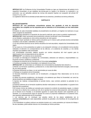 ARTICULO 54°- los Profesores de las Universidades Privadas se rigen por disposiciones del estatuto de la
respectiva Universidad, el que establece las normas para su ingreso a la docencia, su evaluación y su
promoción. Les son aplicables además las normas del presente Capítulo con excepción del artículo 52°
incisos "e" y "g", y 53°.
La Legislación laboral de la actividad privada determina los derechos y beneficios de dichos profesores.
CAPITULO VI
DE LOS ESTUDIANTES
ARTICULO 55°- son estudiantes universitarios quienes han aprobado el nivel de educación
secundaria, han cumplido con los requisitos para su admisión en la Universidad y se han matriculado
en ella.
El Estatuto de cada Universidad establece el procedimiento de admisión y el régimen de matrícula a la que
deben acogerse los estudiantes.
Los estudiantes extranjeros no requerirán de visa para la matrícula, pero sí para su posterior regularización.
ARTICULO 56°- Están exonerados del procedimiento ordinario de admisión a las Universidades:
a) Los titulados o graduados en otros centros educativos de nivel superior;
b) Quienes hayan aprobado en dichos centros educativos por lo menos cuatro períodos lectivos semestrales
completos o dos anuales o setentidós (72) créditos; y
c) Los dos primeros alumnos de los centros educativos de nivel secundario, respecta las Universidades de la
región.
En los casos a) y b) los postulantes se sujetan a una evaluación individual, a la convalidación de los estudios
realizados en atención a la correspondencia de los silla bus, a la existencia de vacantes y a los demás
requisitos que establece cada Universidad.
Las Universidades procurarán celebrar acuerdo con centros educativos del nivel superior para la
determinación de la correspondencia de los silla bus.
ARTICULO 57°- son deberes de los estudiantes:
a) Cumplir con ésta Ley con el Estatuto de a Universidad y dedicarse con esfuerzo y responsabilidad a su
formación humana, académica y profesional.
b) Respetar los derechos de los miembros de la Comunidad universitaria,
c) Contribuir al prestigio de la Universidad y a la realización de sus fines.
ARTICULO 58°- de conformidad con el Estatuto de la Universidad los estudiantes tiene derecho a :
a) Recibir una formación académica y profesional en un área determinada libremente escogida, sobre la base
de una cultura general;
b) Expresar libremente sus ideas y no ser sancionadas por causa de ellas;
c) Participar en el gobierno de la Universidad;
d) Asociarse libremente de acuerdo con la Constitución y la Ley para fines relacionados con los de la
Universidad;
e) Utilizar los servicios académicos y de bienestar y de asistencia que ofrece la Universidad, así como los
demás beneficios que establece la Ley en su favor.
f) Aprobar las materias correspondientes al período lectivo, caso contrario perderán la gratuidad de la
enseñanza,
g) Quienes al término de su formación académica decidan matricularse en otra especialidad, no gozarán de la
gratuidad de la enseñanza.
h) El número mínimo de créditos por semestre para mantener la condición de estudiantes regular, no deberá
ser menor de un décimo de su carrera por año; de no aprobar los cursos en ésta proporción, será amonestado
por el Decano de la Facultad, si al semestre siguiente no supera ésta situación será suspendido por un
semestre, si su reincorporación sigue sin aprobar los cursos en proporción establecida en el presente inciso,
será separado definitivamente de la Universidad.
i) Los alumnos que no concluyan sus estudios dentro de los plazos establecidos por la
autoridad universitaria para cada especialidad, perderán la gratuidad y los beneficios de los programas de
bienestar.
j) Si el estudiante no pudiera continuar sus estudios durante uno o varios semestres por razones de trabajo o
de otra naturaleza, podrá solicitar licencia a la Universidad por dichos períodos.
 