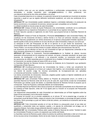 Este beneficio cubre por una vez estudios académicos o profesionales correspondientes a los ciclos
semestrales o anuales requeridos para cada grado académico o título profesional, con
una tolerancia adicional de dos ciclos semestrales y uno anual.
Cada Universidad determina en su estatuto, la suspensión temporal de la gratuidad por el período de estudios
siguientes a aquél en que se registre deficiente rendimiento académico, así como las condiciones de su
recuperación.
ARTICULO 79°- Las Universidades pueden establecer órganos y actividades dedicadas a la producción de
bienes económicos y a la prestación de servicios, siempre que sean compatibles con su finalidad.
La utilidad resultante es recurso propio de cada Universidad.
ARTICULO 80°- Créase el fondo de Ayuda Profesional a las universidades, constituido con la contribución
anual obligatoria de sus respectivos Graduados en un porcentaje de sus ingresos mensuales.
El Poder Ejecutivo aprueba el reglamento de éste Fondo cuyo proyecto formula la Asamblea Nacional de
Rectores.
ARTICULO 81°- Créase el Fondo de Desarrollo y Promoción Universitaria en cada Universidad Pública. Se
constituye con las donaciones de dinero y valores hechas a su favor por personas naturales y jurídicas.
El Poder Ejecutivo complementa con dichas donaciones en el ejercicio presupuestal inmediato siguiente con
aportes iguales al 50% de los recibidos en el curso del año por cada Universidad y hasta por una suma que
no sobrepase el 25% del Presupuesto de ella en el ejercicio en el que recibió las donaciones. Las
Universidades tienen la libre disposición de los recursos de sus respectivos fondos sin esperar los aportes del
Tesoro Público. Los recursos de éstos fondos no pueden utilizarse para remuneraciones más del 5%.
Las donaciones que se efectúen en favor de una Universidad se rigen por disposiciones contenidas en las
leyes tributarias pertinentes en lo relativo a las deducciones.
ARTICULO 82°- Créase la Corporación financiera universitaria con la finalidad de obtener recursos
destinados al financiamiento de los programas de inversión, de becas y bienestar estudiantil, de becas para
docentes, de investigación y de extensión y de proyección sociales. La corporación podrá realizar
las operaciones de crédito requeridas para el cumplimiento de su finalidad. El Estado participa en el capital de
la Corporación con aportes anuales de hasta el 50% de su monto.
La Asamblea Nacional de Rectores formula el proyecto de Estatutos de la Corporación cuya aprobación
corresponde al Poder Ejecutivo.
ARTICULO 83°- Constituye patrimonio de las Universidades los bienes y rentas que actualmente les
pertenece, y los que adquieran en el futuro por cualquier título legítimo. Las universidades pueden enajenar
sus bienes de acuerdo a Ley, los recursos provenientes de la enajenación sólo son aplicables
a inversiones permanentes, muebles o inmuebles.
Los bienes provenientes de donaciones, herencias y legados quedan sujetos al régimen establecido por el
donante o el causante, según sea el caso.
ARTICULO 84°- cada Universidad Pública elabora su Proyecto de presupuesto anual y lo remite a la
asamblea Nacional de Rectores antes del 30 de junio de cada año. Igual trámite cumple las Universidades
Particulares que soliciten ayuda del estado. La asamblea Nacional de Rectores formula el proyecto que le
corresponde. Todos los Proyectos y solicitudes deberán ser fundamentados.
La asamblea Nacional de Rectores eleva dichos proyectos de solicitudes acompañados de la información que
los sustenta al Poder Ejecutivo, antes del 10 de agosto para su inclusión en el proyecto del Presupuesto
del sector Público.
Las asignaciones presupuestales de cada Universidad son determinadas por el Poder legislativo sobre las
bases de las propuestas y de la información recibida.
El Congreso de acuerdo con el principio establecido en el artículo 76° de la presente Ley, al aprobar el
presupuesto anual del Sector Público, asigna al conjunto d las Universidades un porcentaje del gasto corriente
del mismo. Dicho porcentaje no pudo ser inferior al del año anterior, con tendencia al incremento real de ésa
partida global.
ARTICULO 85°- Toda Universidad aprueba en el mes de febrero su presupuesto anual, el que debe ser
equilibrado y comprender todos sus ingresos y gastos, y lo ejecuta de conformidad con la Ley y con el
respectivo Estatuto. Se le debe otorgar preferente atención a gastos de inversión.
ARTICULO 86°- las Universidades Públicas están sujetas al Sistema Nacional de control. También lo están
las Universidades Privadas en cuanto a la asignación que reciben del Estado.
La Asamblea nacional de Rectores puede ordenar la práctica de auditorías destinadas a velar por el recto uso
de los recursos de las Universidades. Dentro de los seis meses de concluido el período presupuestal,
 