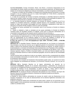 Asamblea Universitaria, Consejo Universitario, Rector, Vise Rector y Comisiones Organizadoras de las
Universidades de reciente creación que afecten el normal funcionamiento institucional. Las Resoluciones que
expidan son de observancia obligatoria por todas las Universidades y se ceñirán al siguiente procedimiento:
1. - Producido un conflicto del nivel señalado, el Presidente de la Asamblea Nacional de Rectores, el Consejo
encargará a 3 de sus miembros para que en un plazo improrrogable de 10 días informe y proponga las
medidas que permitan resolver el conflicto.
2. --A base de la propuesta del Consejo de Asuntos Contenciosos, la Asamblea Nacional de Rectores
determina las medidas a aplicar que pueden alcanzar el cese definitivo de las autoridades de gobierno, y la
convocatoria a elecciones para su reemplazo, de conformidad con la Ley No.23733.
3. - La Asamblea Nacional de Rectores designará una Comisión de Gobierno Transitoria con el fin de
establecer la normalidad institucional y reemplazar mediante elección a las autoridades universitarias, sin
exceder en ningún caso del plazo improrrogable de 60 días calendarios y ajustándose en éste caso a lo
dispuesto en el Capítulo XVI DE LA Ley No. 23733 en cuanto sea aplicable.
4. - Elegidas las nuevas autoridades de la Universidad, cesa en sus funciones la Comisión de Gobierno
Transitoria.
5. - Desde su instalación y hasta su reemplazo por las nuevas autoridades, la Comisión de Gobierno
Transitoria ejerce las facultades previstas en la Ley No. 23733 para la conducción administrativa de la
Universidad en todo aquello que sea necesario para el cumplimiento de sus funciones, y,
6. - Cuando las medidas alcancen a las Comisiones Organizadoras de las Universidades de reciente creación,
dichas comisiones se reestructurarán con un 70% de sus miembros designados por los promotores y en un
30% con representantes de los profesores elegidos en la forma que establece el artículo 39° de
la Ley No.23733. Además habrá tres representantes de los estudiantes elegidos en igual forma.
El texto del inciso k) y i) han sido agregados por leyes 24387- 5/12/1985 y 25064 – 21/06/1989
respectivamente.
ARTICULO 93°- La Asamblea General d Rectores está representada por una Comisión de Coordinación
Interuniversitaria, que tiene las funciones que el reglamento general d la Coordinación Interuniversitaria lo
señala, al efecto de las decisiones propias de la Asamblea Nacional de Rectores, se adopten oportuna y
fundamentalmente. La Comisión de Coordinación Interuniversitaria tiene como Presidente al de la asamblea
Nacional de Rectores y está formada por los Rectores de las Universidades de San Marcos, Cusco, Trujillo,
Arequipa, Ingeniería, Agraria y Pontificia Universidad Católica y por otros seis Rectores elegidos cada dos
años por la Asamblea nacional con criterio de distribución geográfica, dos de los cuales son de Universidades
Privadas.
Vencido el primer bienio se determina el orden en que cesarán, cada dos años y sucesivamente los rectores
de las Universidades mencionadas en el párrafo anterior. Su reemplazo se sujetará al reglamento General de
la Coordinación Interuniversitaria.
A las reuniones de la Comisión de Coordinación Interuniversitaria pueden asistir, con acuerdo de la misma
siendo delegados de los Ministerios de Educación y de Economía, Finanzas y Comercio, con voz pero sin
voto.
ARTICULO 94°-La Secretaria Ejecutiva es el órgano administrativo de ejecución de la
Coordinación universitaria. Depende de la Comisión Interuniversitaria y desempeña sus funciones de
conformidad con el Reglamento General y las directivas de dicha Comisión. Tiene a su cargo especialmente la
recopilación de Estatutos de las Universidades, el padrón de Grados y Títulos, sobre la base de
los datos remitidos por ellas, y acopia la información sobre sus estadísticas y funcionamientos.
ARTICULO 95°- EL Consejo de Asuntos Contenciosos está integrado por cinco miembros, que hayan sido
Rectores, Decanos de Facultades de Derecho o Directores de Programas Académicos de Derecho.
Tiene las siguientes funciones:
a) Resolver en última instancia administrativa los recursos de revisión contra las Resoluciones de los
Consejos Universitarios en los casos de desconocimiento de los derechos legalmente reconocidos a los
profesores y alumnos, y
b) Ejercer la jurisdicción arbitral previo sometimiento de ambas partes a petición de una Universidad, de sus
órganos legales o de las asociaciones reconocidas de profesores y estudiantes, en los conflictos que implican
o alteren su actividad normal.
CAPITULO XIV
 
