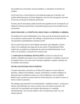 universidad crea conveniente. En pocas palabras, es automático al terminar los
estudios.
Con la nueva ley, el universitario no solo tendrá que pagar por el derecho, sino
también deberá presentar, de forma obligatoria, una tesis de investigación, tal como
lo hace hoy en día para la titulación profesional.
En tanto, para la licenciatura, podrá presentar una segunda tesis de investigación, un
trabajo de suficiencia profesional o una prueba rigurosa que la universidad crea por
conveniente.
GRATUIDAD DE LA ENSEÑANZA SOLO PARA LA PRIMERA CARRERA
El estudiante de la universidad pública, hoy en día, goza de la educación gratuita, así
sea su primera o quinta carrera. Sin embargo, el proyecto de ley en discusión tan
solo garantiza la gratuidad para la primera carrera.
Ello no quiere decir que las universidades nacionales están obligadas a realizar
cobros a los estudiantes que tenga más de una carrera. El parlamentario Mora
explicó que ya quedará en el reglamento de cada universidad determinar si se le
cobra o no al alumno y cuál sería este eventual costo.
La Federación de Estudiantes del Perú (FEP) se mostró en contra de este
capítulo, señalando que muchas veces el alumno encuentra su verdadera vocación en
la segunda carrera o, tal como está el mercado competitivo, requiere continuar con
los estudios universitarios.
FIN DE LOS ESTUDIANTES ETERNOS
Un punto interesante a discutirse en el Pleno del Congreso es el que indica los
derechos y deberes del estudiante. Aunque, inicialmente, se intentó establecer un
plazo para que el estudiante concluya sus ciclos académicos, esto se modificó
debido a que no todas las carreras tienen la misma duración y no todos los cursos se
abren en todos los períodos.
Sin embargo, para ponerle fin a los denominados ‘estudiantes eternos’, se fijó que el
alumno solo podrá jalar tres veces un mismo curso, de manera consecutiva. De
ocurrir ello, las autoridades universitarias determinarán si es separado
automáticamente de la casa de estudios o lleva la materia por cuarta vez y de
manera especial.
 