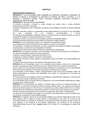 CAPITULO I
DISPOSICIONES GENERALES
ARTICULO 1°- Las Universidades están integradas por profesores, estudiantes y graduados. Se
dedican al estudio, la investigación, la educación y la difusión del saber y la cultura, y a su
extensión y proyección sociales. Tienen autonomía académica, económica normativa y
administrativa, dentro de la ley.
ARTICULO 2°- Son fines de las Universidades:
a) Conservar, acrecentar y transmitir la cultura universal con sentido critico y creativo afirmando
preferentemente los valores nacionales;
b) Realizar investigación en las humanidades, las ciencias y las tecnologías y fomentar la creación intelectual
y artística.
c) Formar humanistas, científicos y profesionales de alta calidad académica, de acuerdo con las necesidades
del país, desarrollar en sus miembros los valores éticos y cívicos,
las actitudes de responsabilidad y solidaridad nacional y el conocimiento de la realidad nacional, así como la
necesidad de integración nacional, latinoamericana y universal.
d) Extender su acción y sus servicios a la comunidad, y promover su desarrollo integral, y
e) Cumplir las demás atribuciones que les señalen la Constitución, la Ley su Estatuto.
ARTICULO 3°- Las Universidades se rigen en su actividad por los siguientes principios:
a) La búsqueda de la verdad, la afirmación de los valores y el servicio a la comunidad.
b) El pluralismo y la libertad de pensamiento, de crítica, de expresión y de cátedra con lealtad a los principios
constitucionales y a los fines de la correspondiente universidad;
c) El rechazo de toda forma de violencia, intolerancia, discriminación y dependencia;
ARTICULO 4°- La autonomía inherente a las Universidades se ejerce de conformidad con la Constitución y
las Leyes de la República e implica los derechos siguientes:
a) Aprobar su propio Estatuto y gobernarse de acuerdo con él;
b) Organizar su sistema académico, económico y administrativo;
c) Administrar sus bienes y rentas, elaborar su presupuesto y aplicar sus fondos con la responsabilidad que
impone la ley.
La violación de la autonomía de la Universidad es sancionable conforme a ley.
ARTICULO 5°- Las Universidades nacen o son suprimidas, sólo por Ley. La fusión de las Universidades
también es autorizada por Ley. En todos éstos casos se solicitará informes a los organismos pertinentes.
Para la creación de una Universidad se deberá acreditar previamente su necesidad, así como la disponibilidad
de personal docente calificado y los recursos que aseguren la eficiencia de sus servicios.
Una Universidad no tiene filiales o anexos. Excepcionalmente puede crear nuevas Facultades, dentro del
ámbito departamental, de acuerdo a las necesidades de la región, en concordancia con los planes de
desarrollo nacional.
No hay impedimento para establecer centros de investigación, experimentación, aplicación y servicios fuera
de su sede, para el mejor cumplimiento de sus fines.
Las Universidades tienen los mismos derechos y obligaciones, con las peculiaridades establecidas por la ley y
las propias de su condición jurídica.
ARTICULO 6°- Las Universidades son públicas o privadas, según se creen por iniciativa del Estado o de
particulares. Las primeras son personas jurídicas de derecho público interno y las segundas son personas
jurídicas de derecho privado sin fines de lucro. El excedente que pudiere resultar al término de un ejercicio
presupuestal anual, tratándose de universidades privadas, lo invierten a favor de la institución y en becas de
Estudios. No puede ser distribuido entre sus miembros ni utilizado por ellos, directa o indirectamente.
Los bienes de las Universidades que pongan fin a su actividad, serán adjudicados a otras Universidades para
que continúen cumpliendo la misma finalidad educativa.
ARTICULO 7°- La Ley de creación de una Universidad establece una Comisión Organizadora de ella, la que
debe realizar su labor y regirla en El plazo máximo e improrrogable de cinco años. En el caso de una
Universidad Privada, sus fundadores, organizados como personas jurídicas de derecho privado sin fines de
lucro, designan a los miembros de la Comisión Organizadora. Los miembros de las Comisiones
Organizadoras deben tener el título o grado previstos en el artículo 45° de ésta ley para el ejercicio de
la docencia.
 